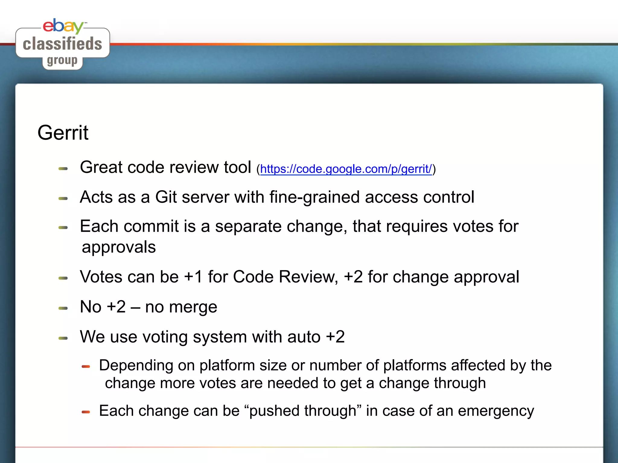 Gerrit
  !    Great code review tool (https://code.google.com/p/gerrit/)
  !    Acts as a Git server with fine-grained access control
  !    Each commit is a separate change, that requires votes for
       approvals
  !    Votes can be +1 for Code Review, +2 for change approval
  !    No +2 – no merge
  !    We use voting system with auto +2
       !    Depending on platform size or number of platforms affected by the
             change more votes are needed to get a change through
       !    Each change can be “pushed through” in case of an emergency
 