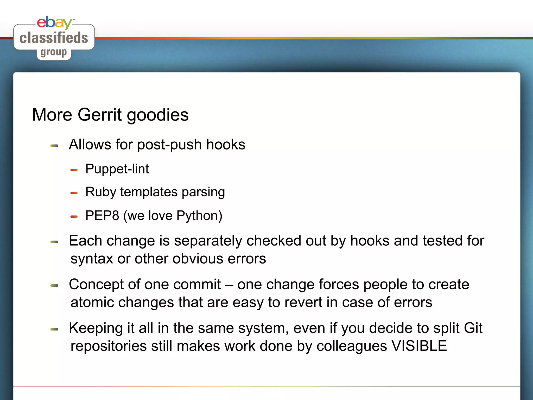 More Gerrit goodies
  !    Allows for post-push hooks
       !    Puppet-lint
       !    Ruby templates parsing
       !    PEP8 (we love Python)
  !    Each change is separately checked out by hooks and tested for
       syntax or other obvious errors
  !    Concept of one commit – one change forces people to create
       atomic changes that are easy to revert in case of errors
  !    Keeping it all in the same system, even if you decide to split Git
       repositories still makes work done by colleagues VISIBLE
 