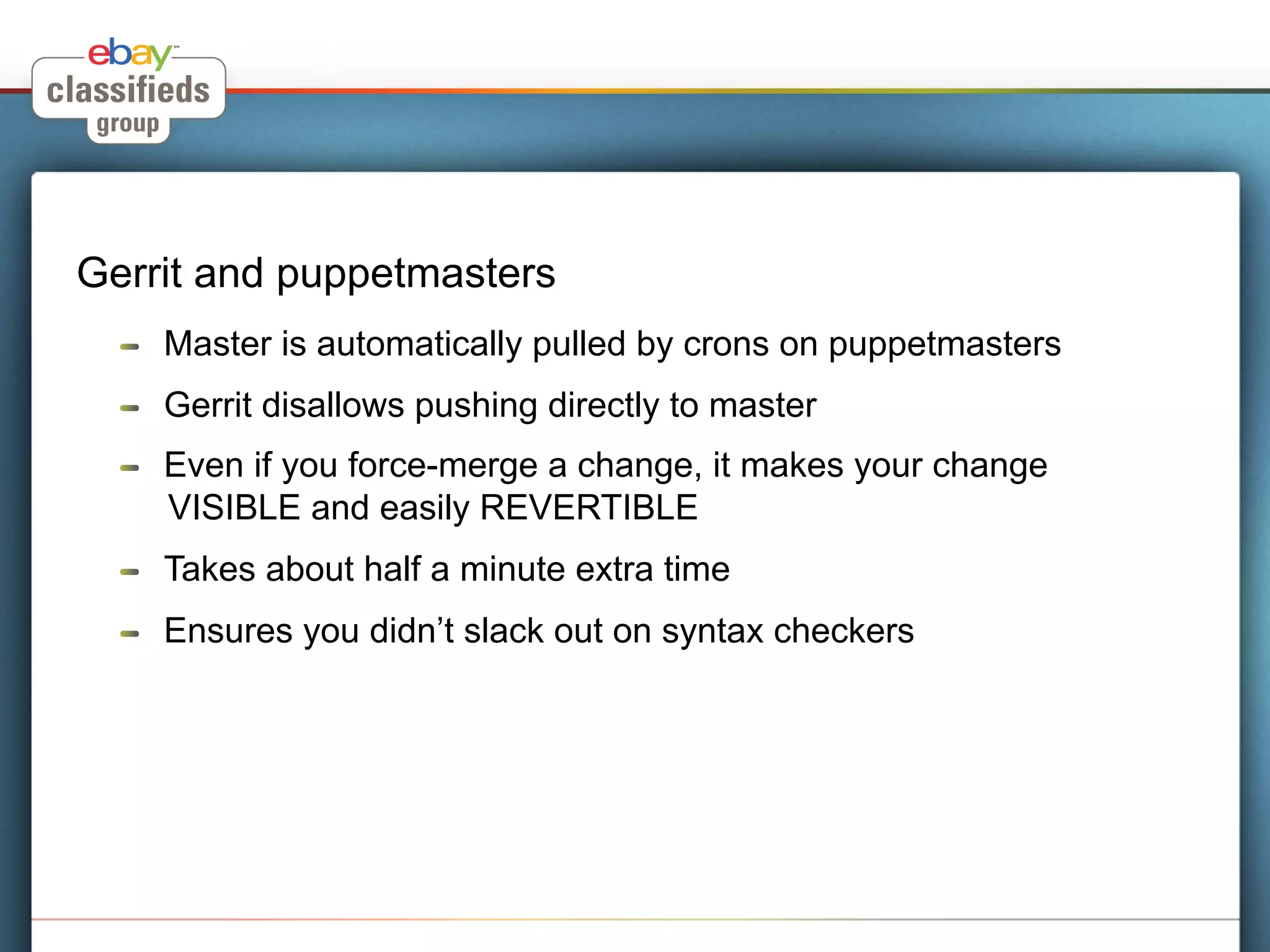 Gerrit and puppetmasters
  !    Master is automatically pulled by crons on puppetmasters
  !    Gerrit disallows pushing directly to master
  !    Even if you force-merge a change, it makes your change
       VISIBLE and easily REVERTIBLE
  !    Takes about half a minute extra time
  !    Ensures you didn’t slack out on syntax checkers
 