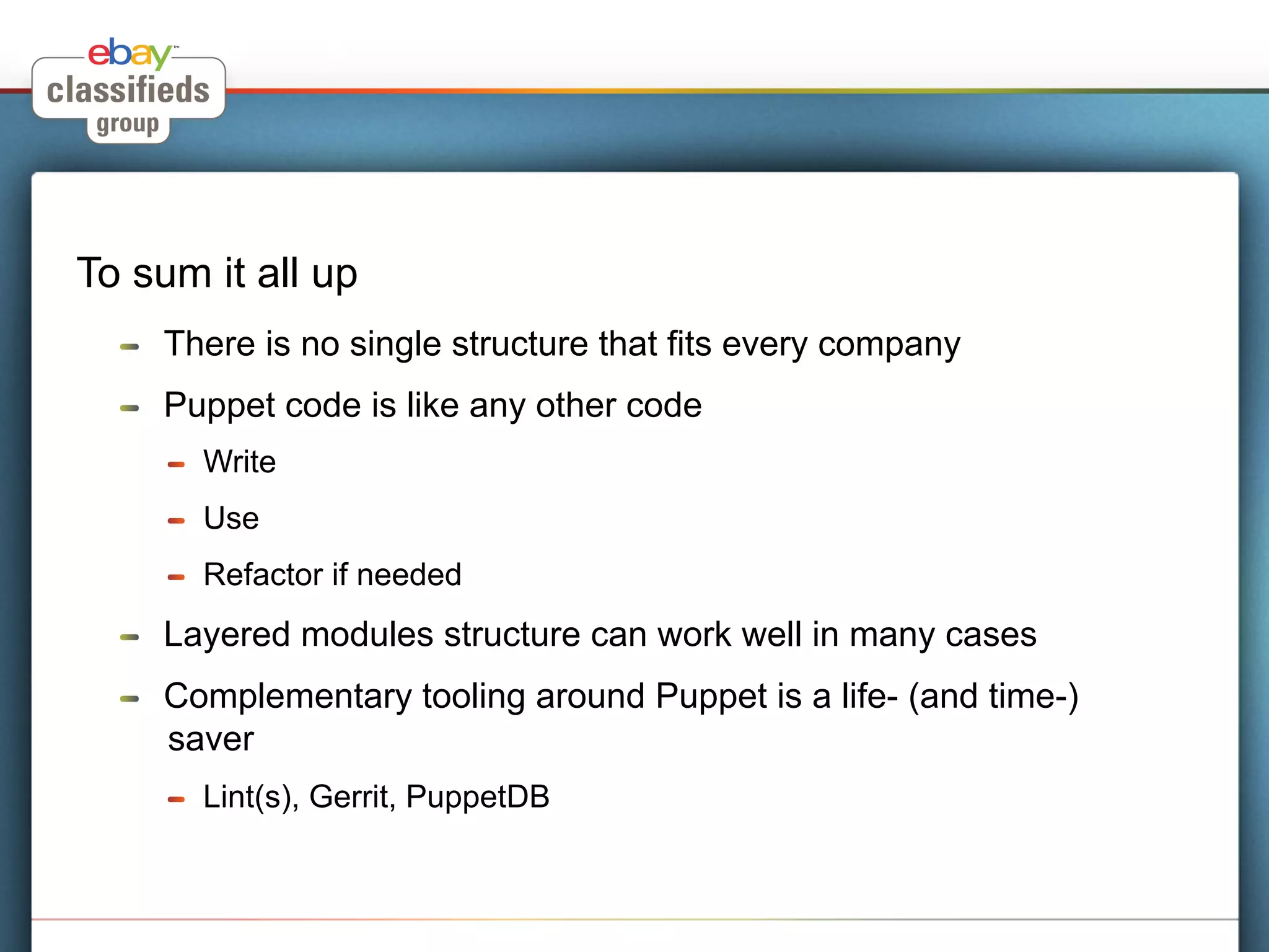 To sum it all up
  !    There is no single structure that fits every company
  !    Puppet code is like any other code
       !    Write
       !    Use
       !    Refactor if needed
  !    Layered modules structure can work well in many cases
  !    Complementary tooling around Puppet is a life- (and time-)
       saver
       !    Lint(s), Gerrit, PuppetDB
 