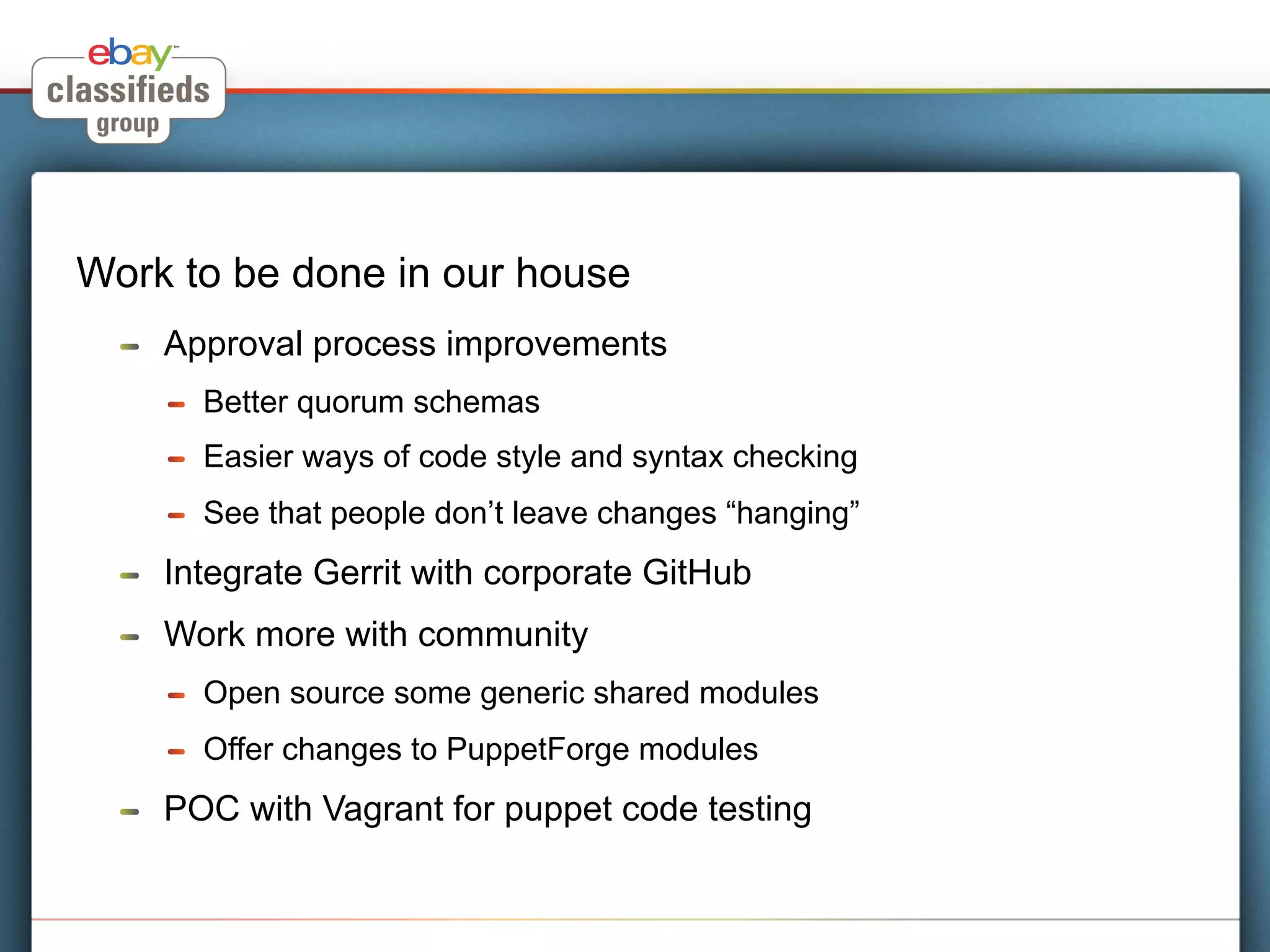 Work to be done in our house
  !    Approval process improvements
       !    Better quorum schemas
       !    Easier ways of code style and syntax checking
       !    See that people don’t leave changes “hanging”
  !    Integrate Gerrit with corporate GitHub
  !    Work more with community
       !    Open source some generic shared modules
       !    Offer changes to PuppetForge modules
  !    POC with Vagrant for puppet code testing
 