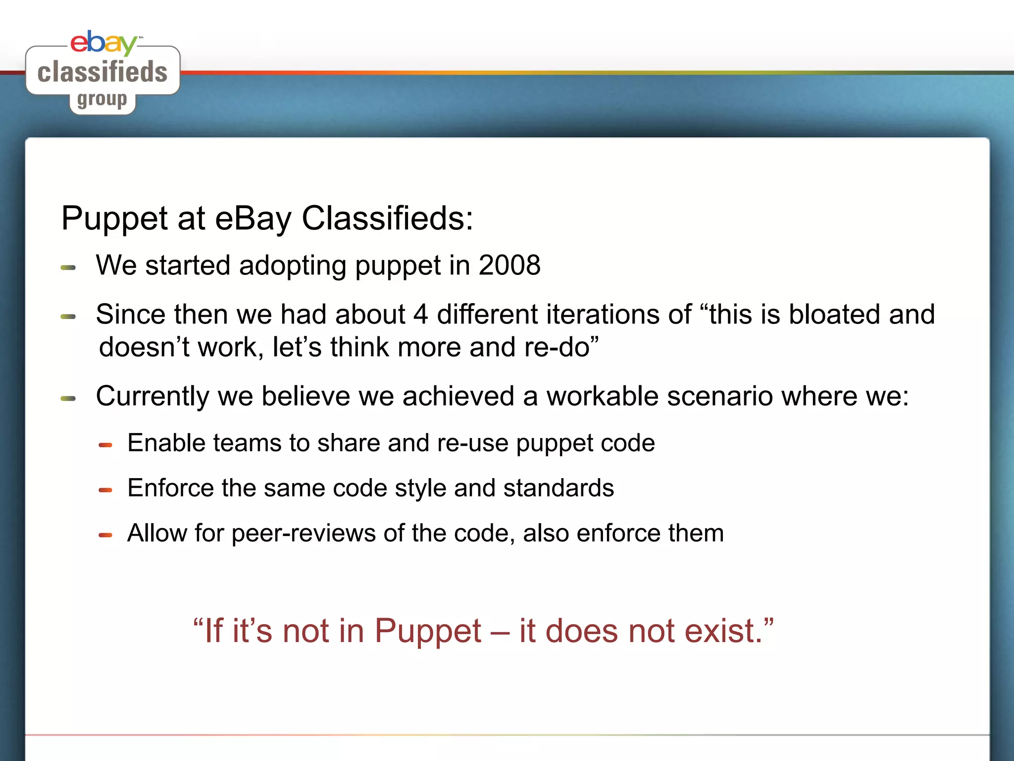 Puppet at eBay Classifieds:
!    We started adopting puppet in 2008
!    Since then we had about 4 different iterations of “this is bloated and
     doesn’t work, let’s think more and re-do”
!    Currently we believe we achieved a workable scenario where we:
     !    Enable teams to share and re-use puppet code
     !    Enforce the same code style and standards
     !    Allow for peer-reviews of the code, also enforce them


               “If it’s not in Puppet – it does not exist.”
 