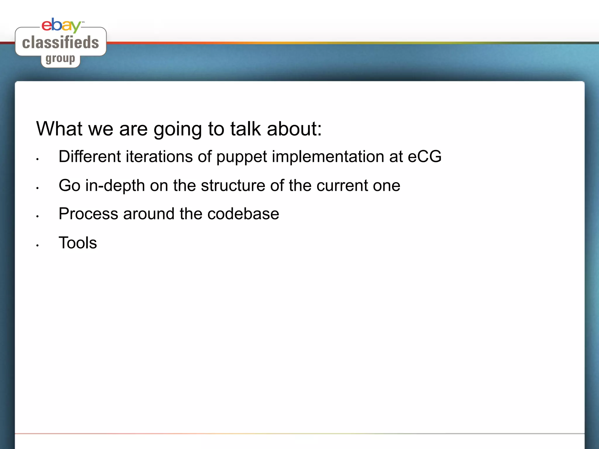 What we are going to talk about:
•    Different iterations of puppet implementation at eCG
•    Go in-depth on the structure of the current one
•    Process around the codebase
•    Tools
 