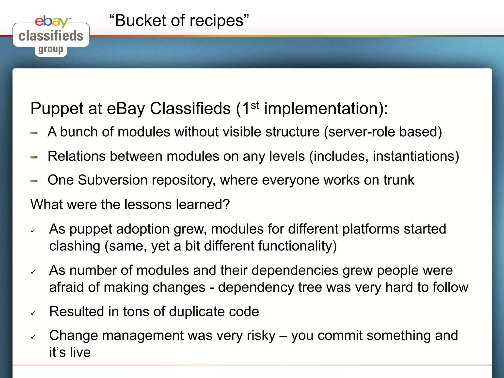 “Bucket of recipes”




Puppet at eBay Classifieds (1st implementation):
!     A bunch of modules without visible structure (server-role based)
!     Relations between modules on any levels (includes, instantiations)
!     One Subversion repository, where everyone works on trunk
What were the lessons learned?
ü    As puppet adoption grew, modules for different platforms started
      clashing (same, yet a bit different functionality)
ü    As number of modules and their dependencies grew people were
      afraid of making changes - dependency tree was very hard to follow
ü    Resulted in tons of duplicate code
ü    Change management was very risky – you commit something and
      it’s live
 