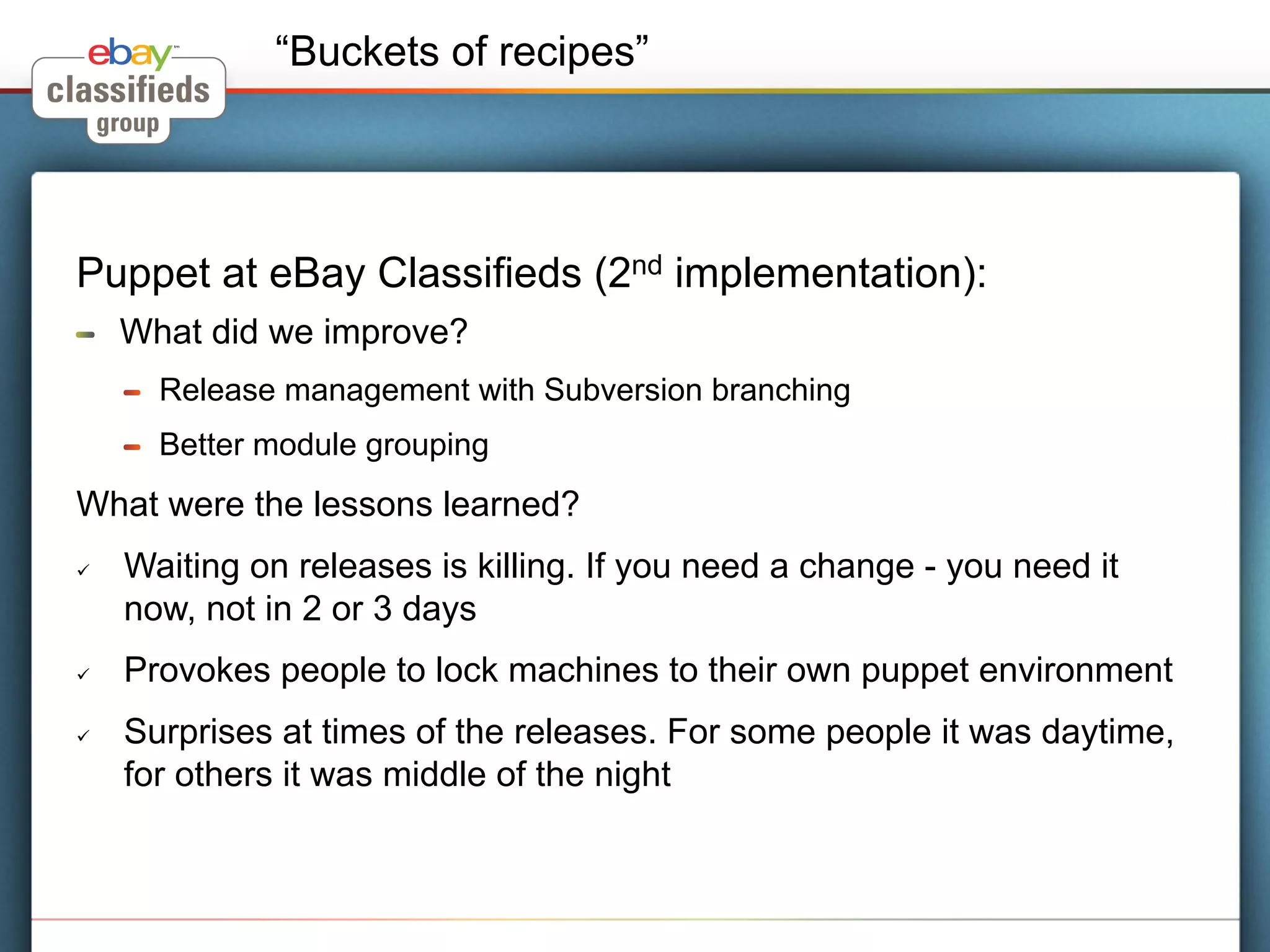 “Buckets of recipes”




Puppet at eBay Classifieds (2nd implementation):
!     What did we improve?
      !    Release management with Subversion branching
      !    Better module grouping
What were the lessons learned?
ü    Waiting on releases is killing. If you need a change - you need it
      now, not in 2 or 3 days
ü    Provokes people to lock machines to their own puppet environment
ü    Surprises at times of the releases. For some people it was daytime,
      for others it was middle of the night
 