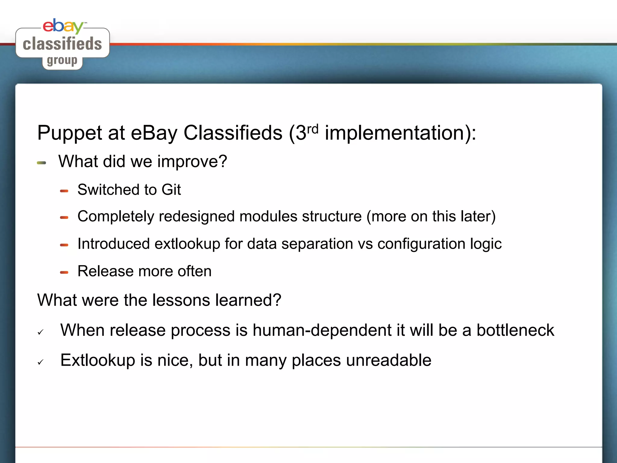 Puppet at eBay Classifieds (3rd implementation):
!     What did we improve?
      !    Switched to Git
      !    Completely redesigned modules structure (more on this later)
      !    Introduced extlookup for data separation vs configuration logic
      !    Release more often
What were the lessons learned?
ü    When release process is human-dependent it will be a bottleneck
ü    Extlookup is nice, but in many places unreadable
 