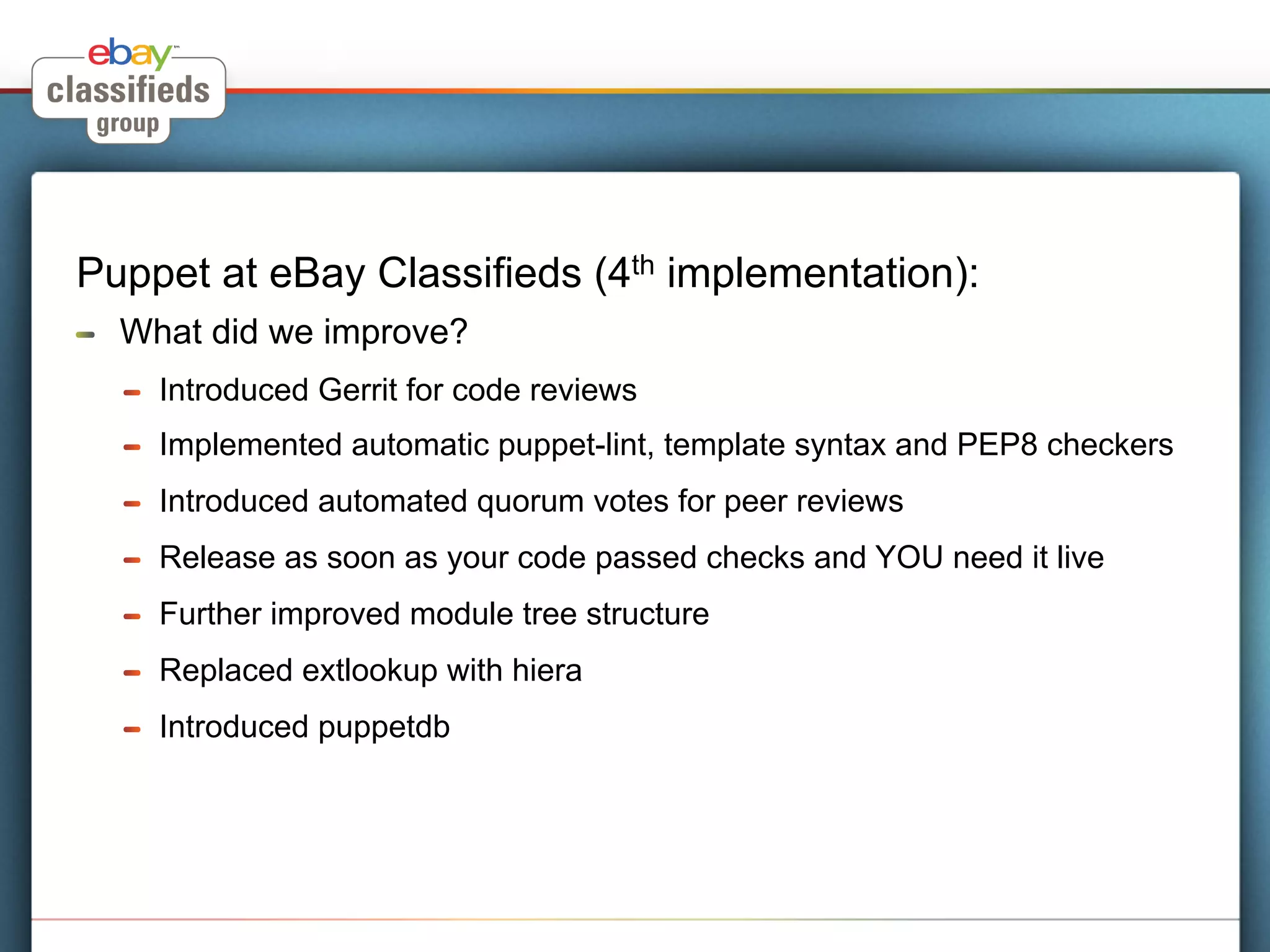 Puppet at eBay Classifieds (4th implementation):
!    What did we improve?
     !    Introduced Gerrit for code reviews
     !    Implemented automatic puppet-lint, template syntax and PEP8 checkers
     !    Introduced automated quorum votes for peer reviews
     !    Release as soon as your code passed checks and YOU need it live
     !    Further improved module tree structure
     !    Replaced extlookup with hiera
     !    Introduced puppetdb
 