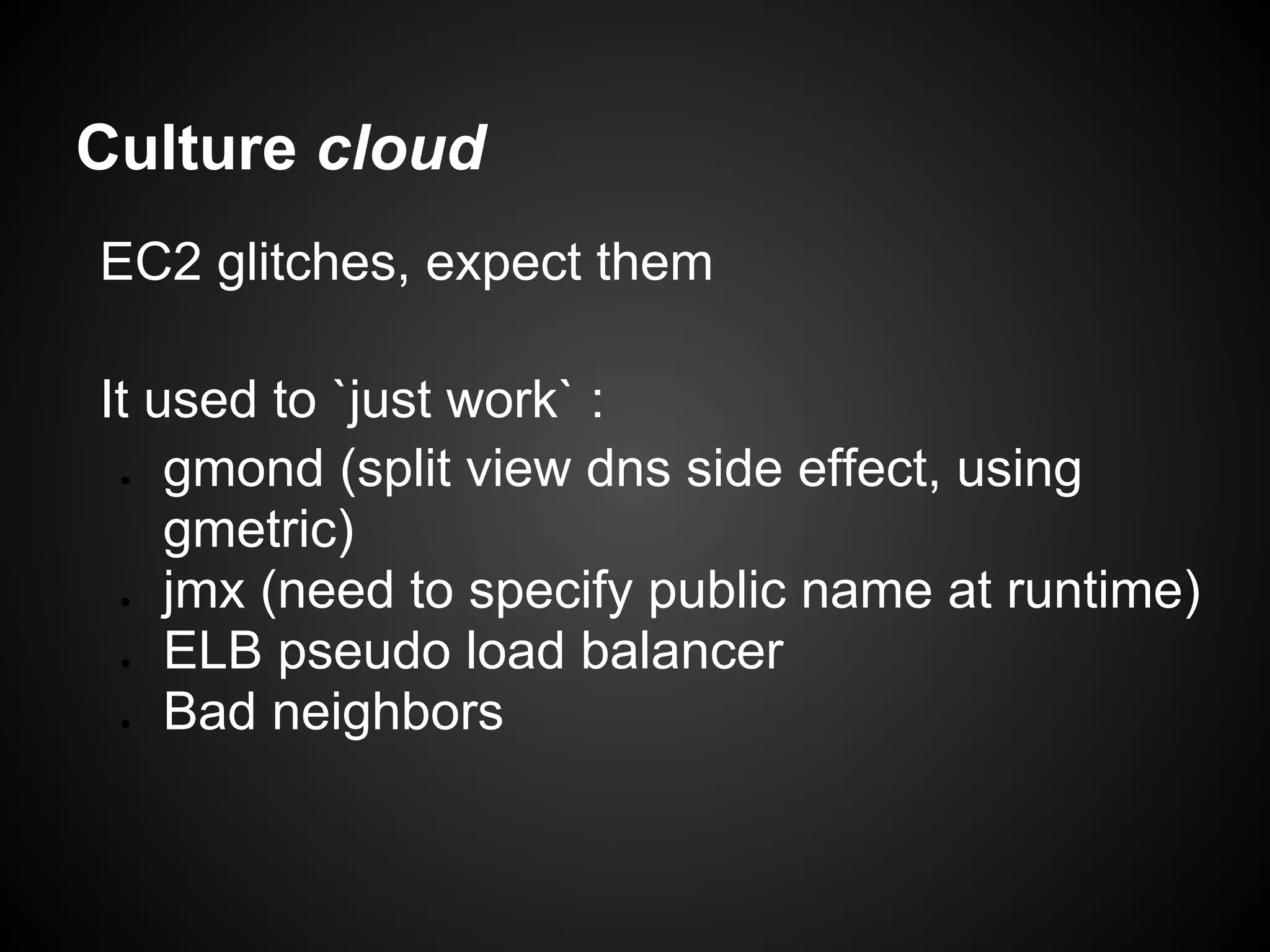 Culture cloud
EC2 glitches, expect them

It used to `just work` :
 ●  gmond (split view dns side effect, using
    gmetric)
 ●  jmx (need to specify public name at runtime)
 ●  ELB pseudo load balancer
 ●  Bad neighbors
 