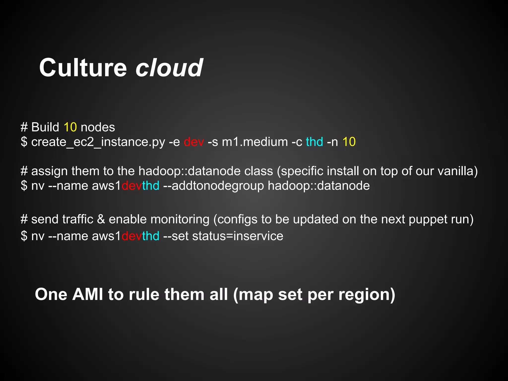 Culture cloud

# Build 10 nodes
$ create_ec2_instance.py -e dev -s m1.medium -c thd -n 10

# assign them to the hadoop::datanode class (specific install on top of our vanilla)
$ nv --name aws1devthd --addtonodegroup hadoop::datanode

# send traffic & enable monitoring (configs to be updated on the next puppet run)
$ nv --name aws1devthd --set status=inservice



  One AMI to rule them all (map set per region)
 