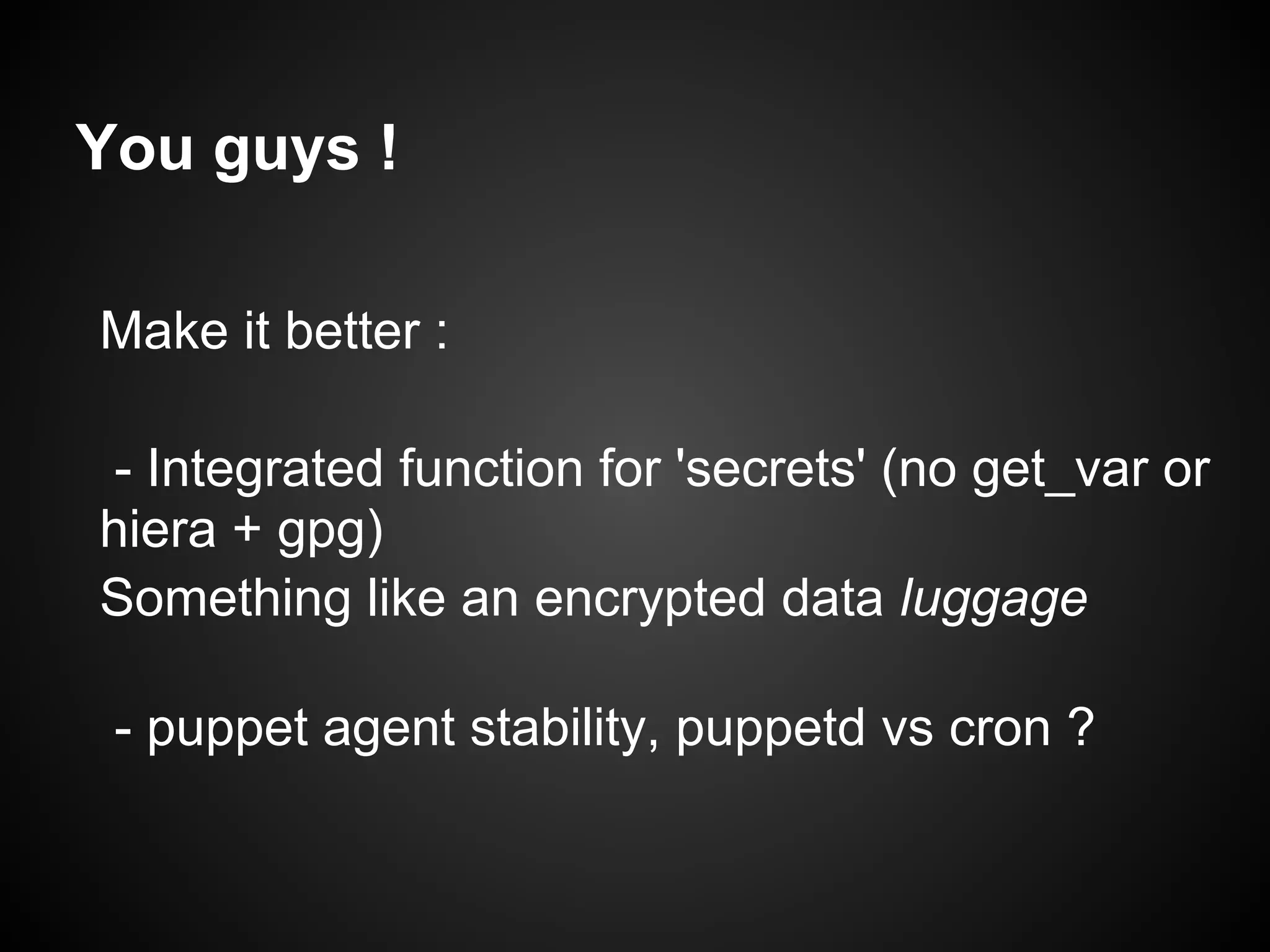 You guys !

Make it better :

- Integrated function for 'secrets' (no get_var or
hiera + gpg)
Something like an encrypted data luggage

 - puppet agent stability, puppetd vs cron ?
 