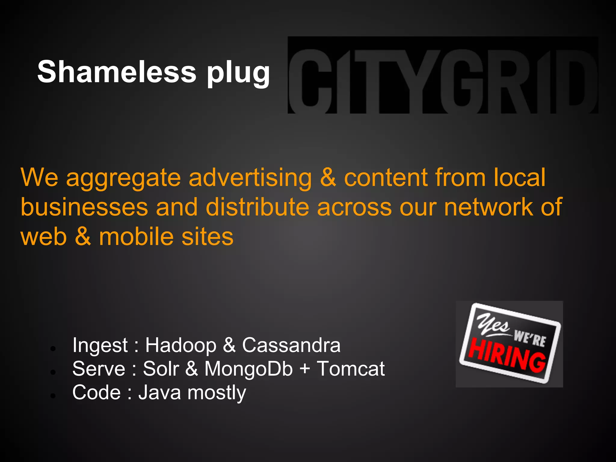 Shameless plug


We aggregate advertising & content from local
businesses and distribute across our network of
web & mobile sites



  ●   Ingest : Hadoop & Cassandra
  ●   Serve : Solr & MongoDb + Tomcat
  ●   Code : Java mostly
 