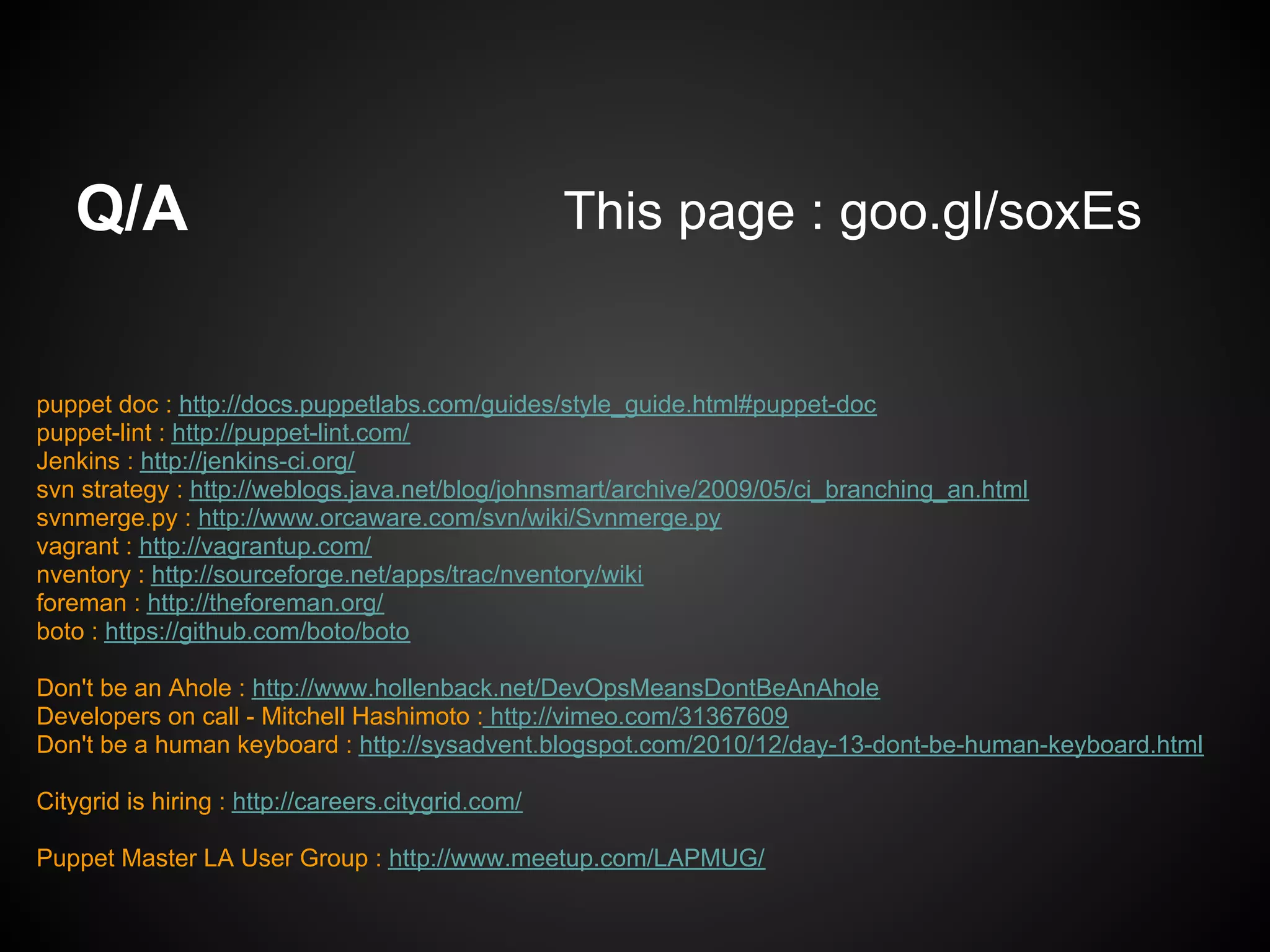 Q/A                                              This page : goo.gl/soxEs


puppet doc : http://docs.puppetlabs.com/guides/style_guide.html#puppet-doc
puppet-lint : http://puppet-lint.com/
Jenkins : http://jenkins-ci.org/
svn strategy : http://weblogs.java.net/blog/johnsmart/archive/2009/05/ci_branching_an.html
svnmerge.py : http://www.orcaware.com/svn/wiki/Svnmerge.py
vagrant : http://vagrantup.com/
nventory : http://sourceforge.net/apps/trac/nventory/wiki
foreman : http://theforeman.org/
boto : https://github.com/boto/boto

Don't be an Ahole : http://www.hollenback.net/DevOpsMeansDontBeAnAhole
Developers on call - Mitchell Hashimoto : http://vimeo.com/31367609
Don't be a human keyboard : http://sysadvent.blogspot.com/2010/12/day-13-dont-be-human-keyboard.html

Citygrid is hiring : http://careers.citygrid.com/

Puppet Master LA User Group : http://www.meetup.com/LAPMUG/
 