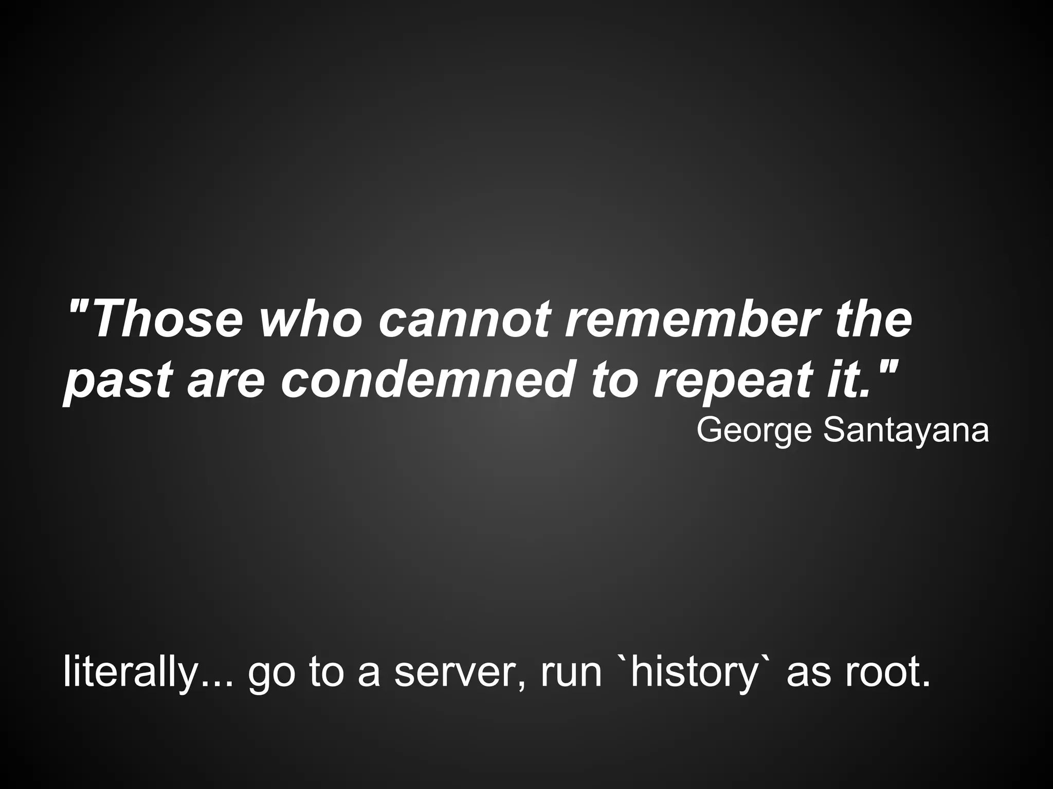 "Those who cannot remember the
past are condemned to repeat it."
                                     George Santayana




literally... go to a server, run `history` as root.
 