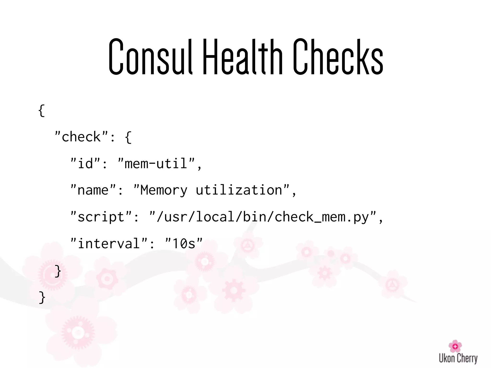 {
"check": {
"id": "mem-util",
"name": "Memory utilization",
"script": "/usr/local/bin/check_mem.py",
"interval": "10s"
}
}
ConsulHealthChecks
 