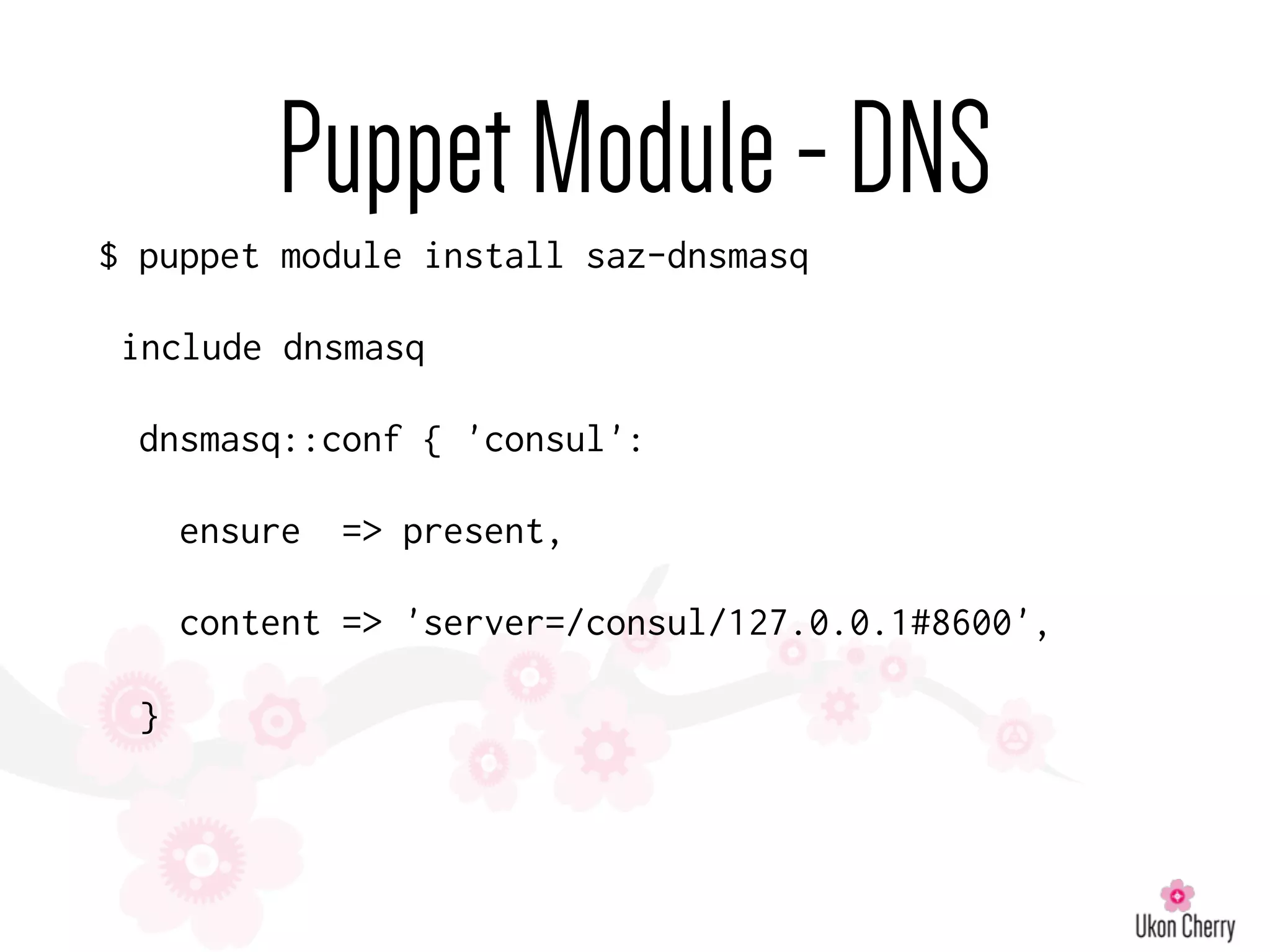 PuppetModule-DNS
$ puppet module install saz-dnsmasq
include dnsmasq
dnsmasq::conf { 'consul':
ensure => present,
content => 'server=/consul/127.0.0.1#8600',
}
 