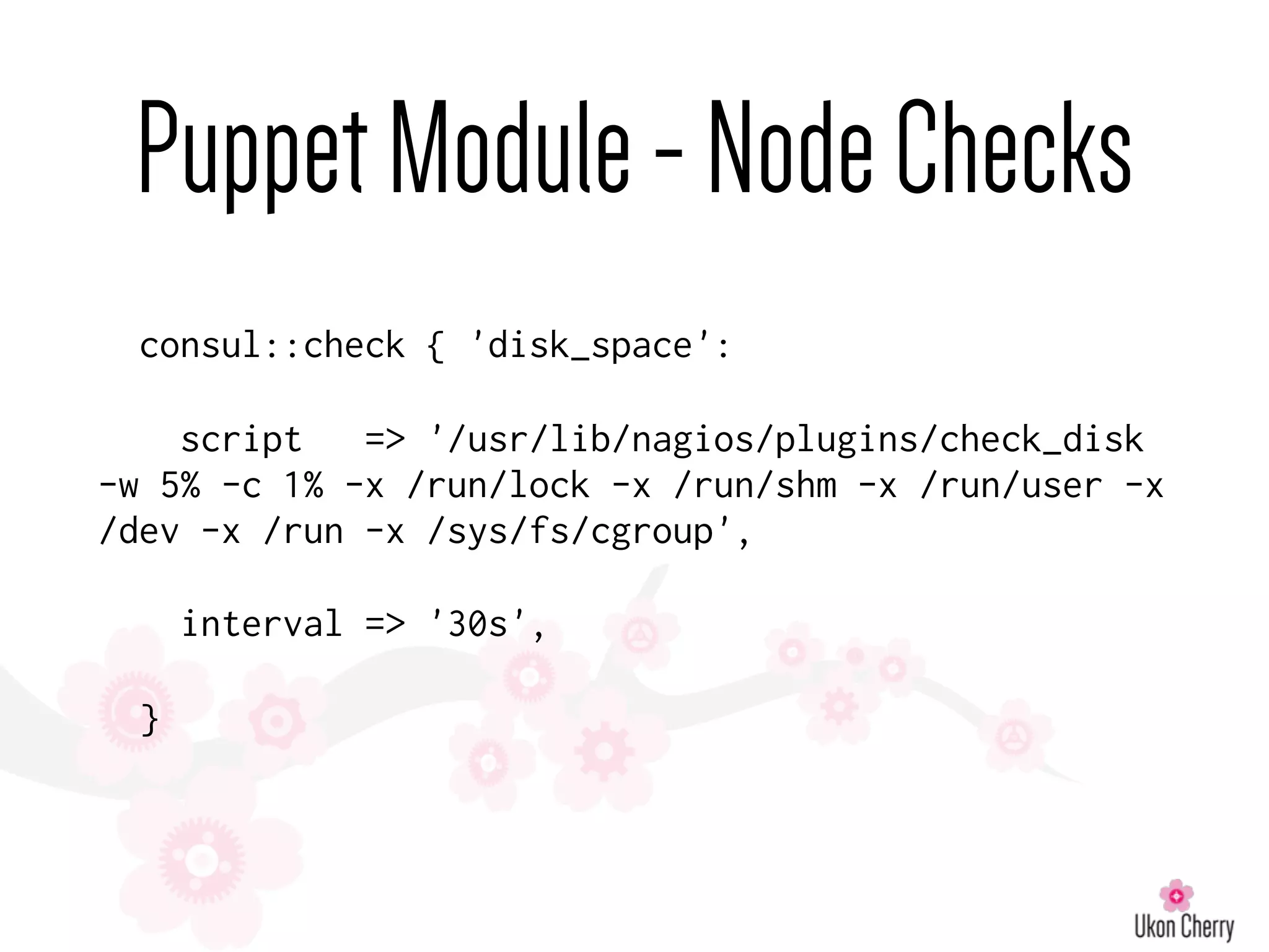 PuppetModule-NodeChecks
consul::check { 'disk_space':
script => '/usr/lib/nagios/plugins/check_disk
-w 5% -c 1% -x /run/lock -x /run/shm -x /run/user -x
/dev -x /run -x /sys/fs/cgroup',
interval => '30s',
}
 