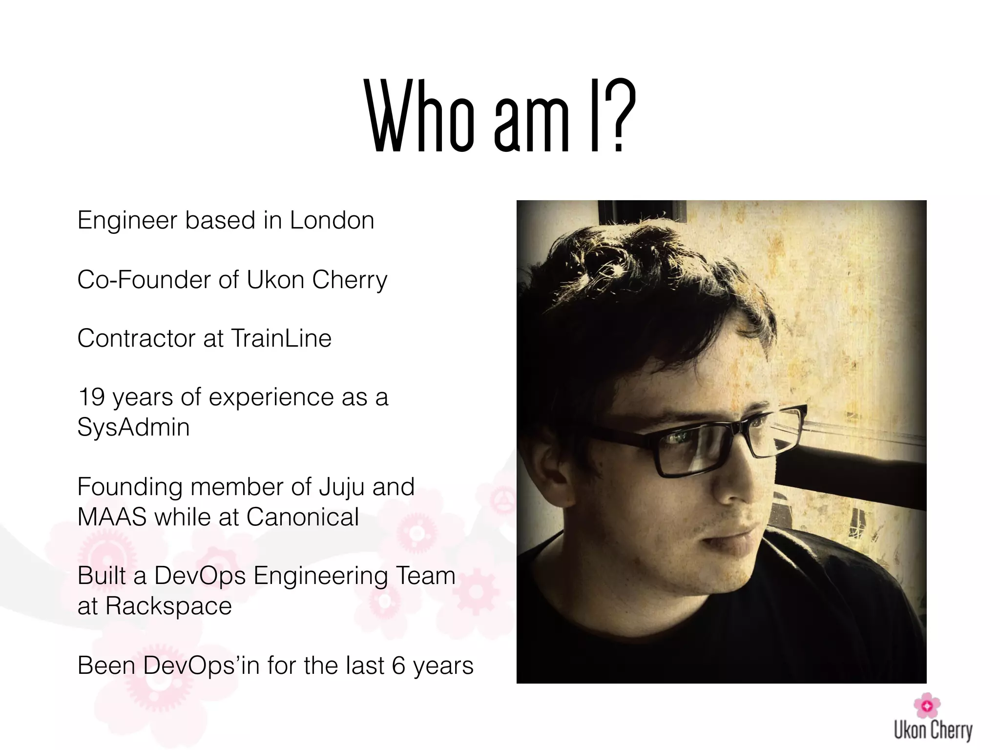 Engineer based in London
Co-Founder of Ukon Cherry
Contractor at TrainLine
19 years of experience as a
SysAdmin
Founding member of Juju and
MAAS while at Canonical
Built a DevOps Engineering Team
at Rackspace
Been DevOps’in for the last 6 years
WhoamI?
 