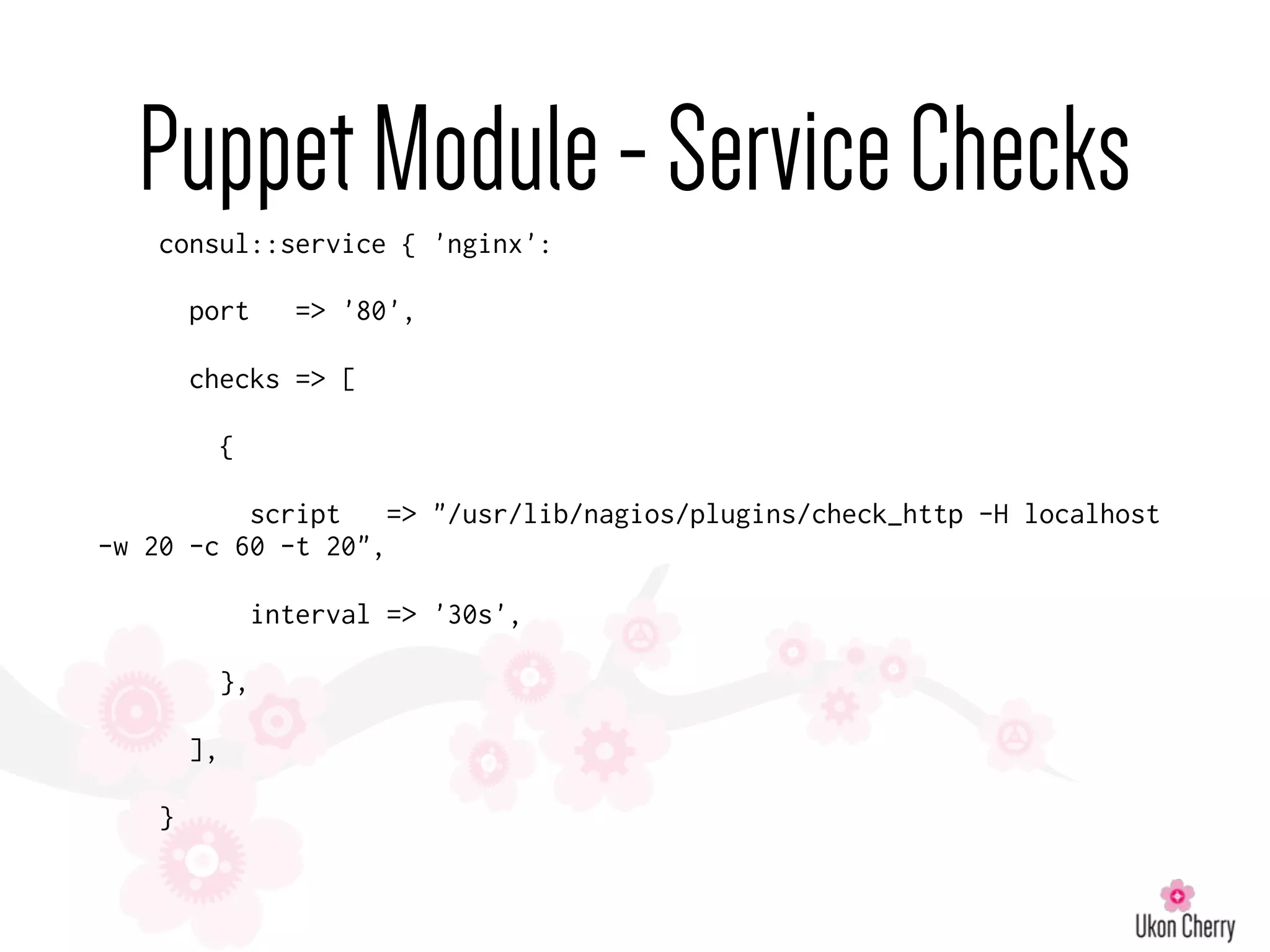 PuppetModule-ServiceChecks
consul::service { 'nginx':
port => '80',
checks => [
{
script => "/usr/lib/nagios/plugins/check_http -H localhost
-w 20 -c 60 -t 20",
interval => '30s',
},
],
}
 
