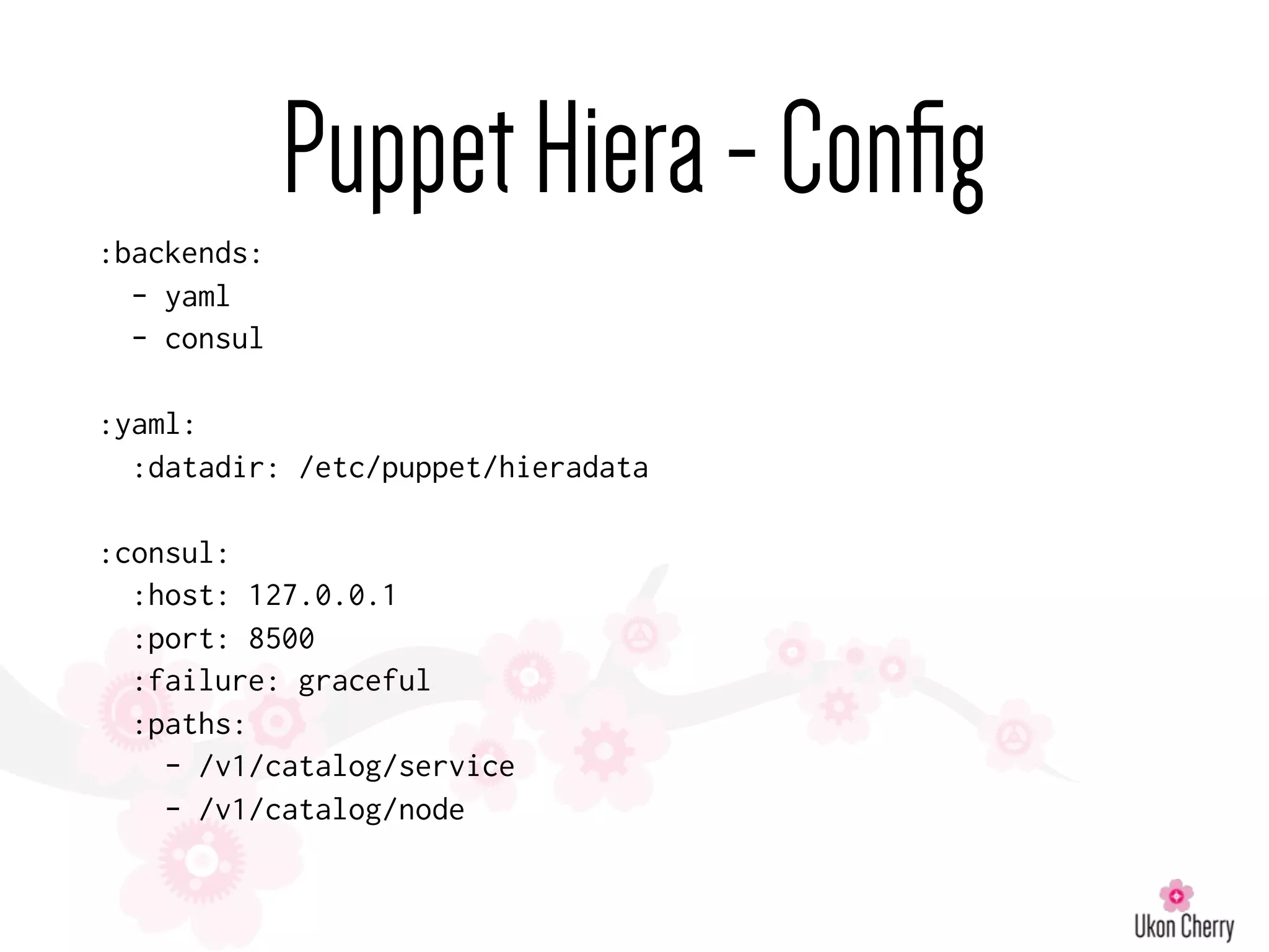 PuppetHiera-Conﬁg
:backends:
- yaml
- consul
:yaml:
:datadir: /etc/puppet/hieradata
:consul:
:host: 127.0.0.1
:port: 8500
:failure: graceful
:paths:
- /v1/catalog/service
- /v1/catalog/node
 