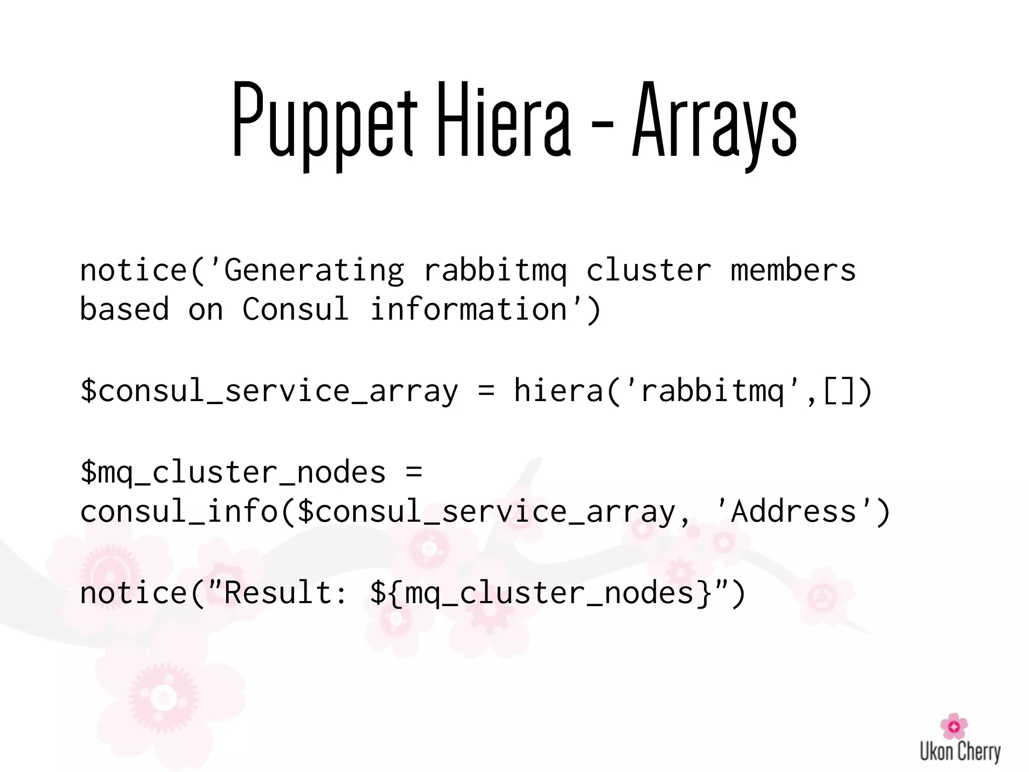 PuppetHiera-Arrays
notice('Generating rabbitmq cluster members
based on Consul information')
$consul_service_array = hiera('rabbitmq',[])
$mq_cluster_nodes =
consul_info($consul_service_array, 'Address')
notice("Result: ${mq_cluster_nodes}")
 