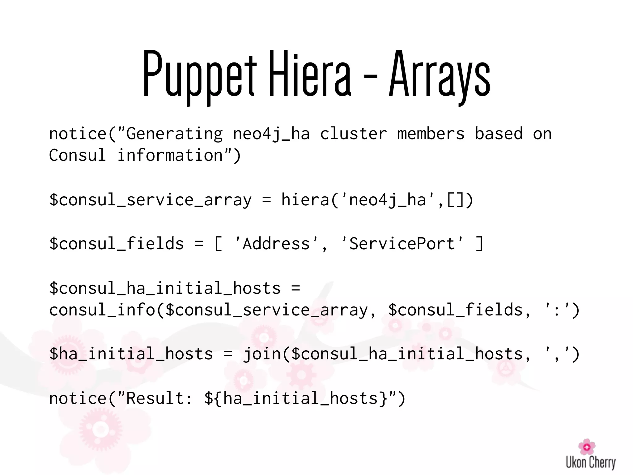 PuppetHiera-Arrays
notice("Generating neo4j_ha cluster members based on
Consul information")
$consul_service_array = hiera('neo4j_ha',[])
$consul_fields = [ 'Address', 'ServicePort' ]
$consul_ha_initial_hosts =
consul_info($consul_service_array, $consul_fields, ':')
$ha_initial_hosts = join($consul_ha_initial_hosts, ',')
notice("Result: ${ha_initial_hosts}")
 