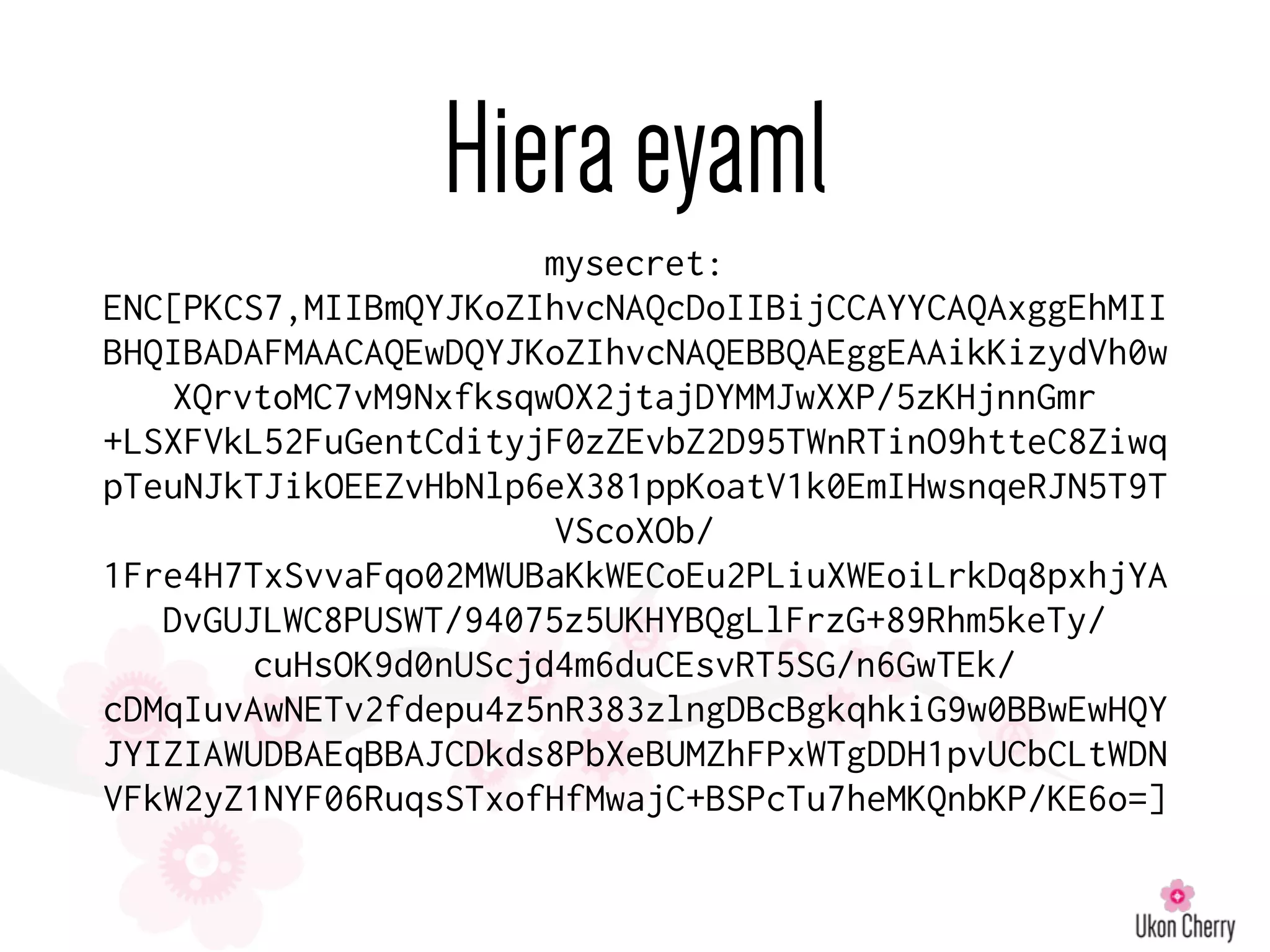 Hieraeyaml
mysecret:
ENC[PKCS7,MIIBmQYJKoZIhvcNAQcDoIIBijCCAYYCAQAxggEhMII
BHQIBADAFMAACAQEwDQYJKoZIhvcNAQEBBQAEggEAAikKizydVh0w
XQrvtoMC7vM9NxfksqwOX2jtajDYMMJwXXP/5zKHjnnGmr
+LSXFVkL52FuGentCdityjF0zZEvbZ2D95TWnRTinO9htteC8Ziwq
pTeuNJkTJikOEEZvHbNlp6eX381ppKoatV1k0EmIHwsnqeRJN5T9T
VScoXOb/
1Fre4H7TxSvvaFqo02MWUBaKkWECoEu2PLiuXWEoiLrkDq8pxhjYA
DvGUJLWC8PUSWT/94075z5UKHYBQgLlFrzG+89Rhm5keTy/
cuHsOK9d0nUScjd4m6duCEsvRT5SG/n6GwTEk/
cDMqIuvAwNETv2fdepu4z5nR383zlngDBcBgkqhkiG9w0BBwEwHQY
JYIZIAWUDBAEqBBAJCDkds8PbXeBUMZhFPxWTgDDH1pvUCbCLtWDN
VFkW2yZ1NYF06RuqsSTxofHfMwajC+BSPcTu7heMKQnbKP/KE6o=]
 