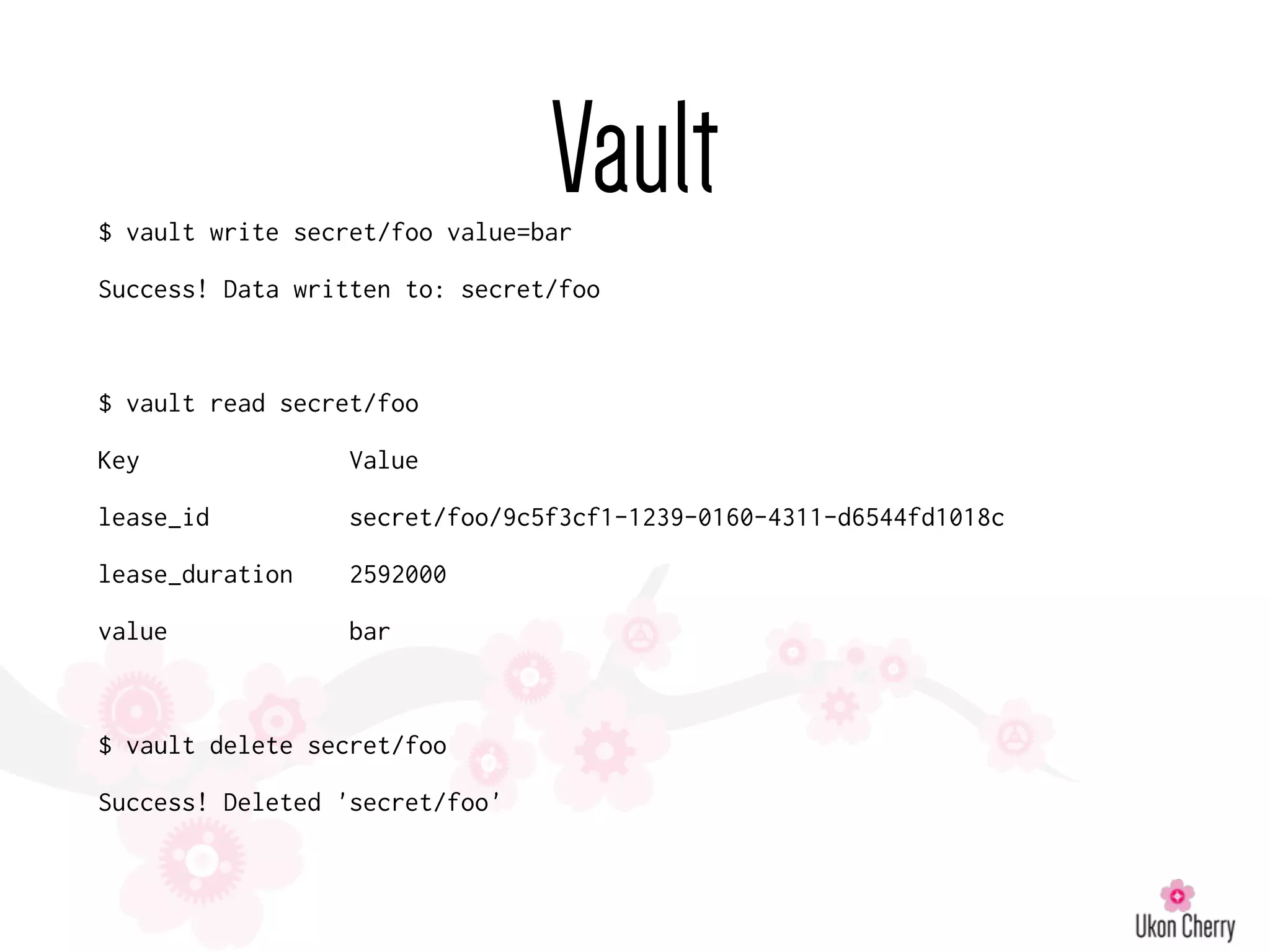 Vault$ vault write secret/foo value=bar
Success! Data written to: secret/foo
$ vault read secret/foo
Key Value
lease_id secret/foo/9c5f3cf1-1239-0160-4311-d6544fd1018c
lease_duration 2592000
value bar
$ vault delete secret/foo
Success! Deleted 'secret/foo'
 