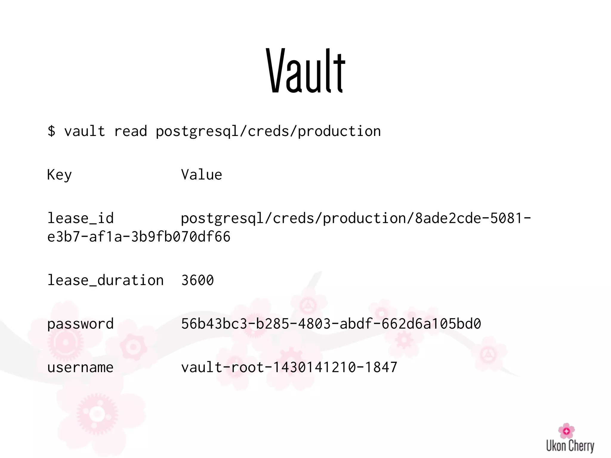 Vault
$ vault read postgresql/creds/production
Key Value
lease_id postgresql/creds/production/8ade2cde-5081-
e3b7-af1a-3b9fb070df66
lease_duration 3600
password 56b43bc3-b285-4803-abdf-662d6a105bd0
username vault-root-1430141210-1847
 