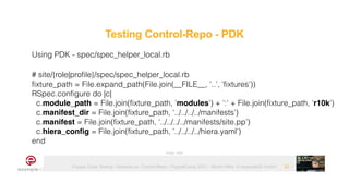 Puppet Code Testing - Modules vs. Control-Repo - PuppetCamp 2021 - Martin Alfke © example42 GmbH 22
Using PDK - spec/spec_helper_local.rb


# site/{role|profile}/spec/spec_helper_local.rb


fixture_path = File.expand_path(File.join(__FILE__, '..', 'fixtures'))


RSpec.configure do |c|


c.module_path = File.join(fixture_path, 'modules') + ':' + File.join(fixture_path, ‘r10k')


c.manifest_dir = File.join(fixture_path, ‘../../../../manifests’)


c.manifest = File.join(fixture_path, ‘../../../../manifests/site.pp’)


c.hiera_config = File.join(fixture_path, '../../../../hiera.yaml')


end
Image: tatlin
Testing Control-Repo - PDK
 
