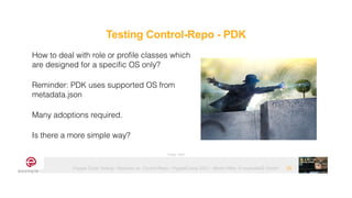 Puppet Code Testing - Modules vs. Control-Repo - PuppetCamp 2021 - Martin Alfke © example42 GmbH 25
How to deal with role or profile classes which
are designed for a specific OS only?


Reminder: PDK uses supported OS from
metadata.json


Many adoptions required.


Is there a more simple way?
Image: tatlin
Testing Control-Repo - PDK
 