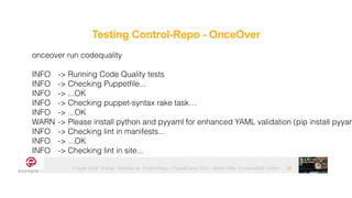 Puppet Code Testing - Modules vs. Control-Repo - PuppetCamp 2021 - Martin Alfke © example42 GmbH 29
onceover run codequality


INFO
	
-> Running Code Quality tests


INFO
	
-> Checking Puppetfile...


INFO
	
-> ...OK


INFO
	
-> Checking puppet-syntax rake task…


INFO
	
-> ...OK


WARN
	
-> Please install python and pyyaml for enhanced YAML validation (pip install pyyam


INFO
	
-> Checking lint in manifests...


INFO
	
-> ...OK


INFO
	
-> Checking lint in site...
Testing Control-Repo - OnceOver
 