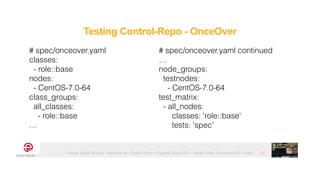 Puppet Code Testing - Modules vs. Control-Repo - PuppetCamp 2021 - Martin Alfke © example42 GmbH 31
# spec/onceover.yaml


classes:


- role::base


nodes:


- CentOS-7.0-64


class_groups:


all_classes:


- role::base


…
Testing Control-Repo - OnceOver
# spec/onceover.yaml continued


…


node_groups:


testnodes:


- CentOS-7.0-64


test_matrix:


- all_nodes:


classes: 'role::base'


tests: 'spec'
 