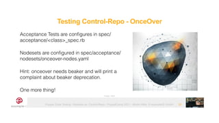 Puppet Code Testing - Modules vs. Control-Repo - PuppetCamp 2021 - Martin Alfke © example42 GmbH 33
Acceptance Tests are configures in spec/
acceptance/<class>_spec.rb


Nodesets are configured in spec/acceptance/
nodesets/onceover-nodes.yaml


Hint: onceover needs beaker and will print a
complaint about beaker deprecation.


One more thing!
Image: tatlin
Testing Control-Repo - OnceOver
 