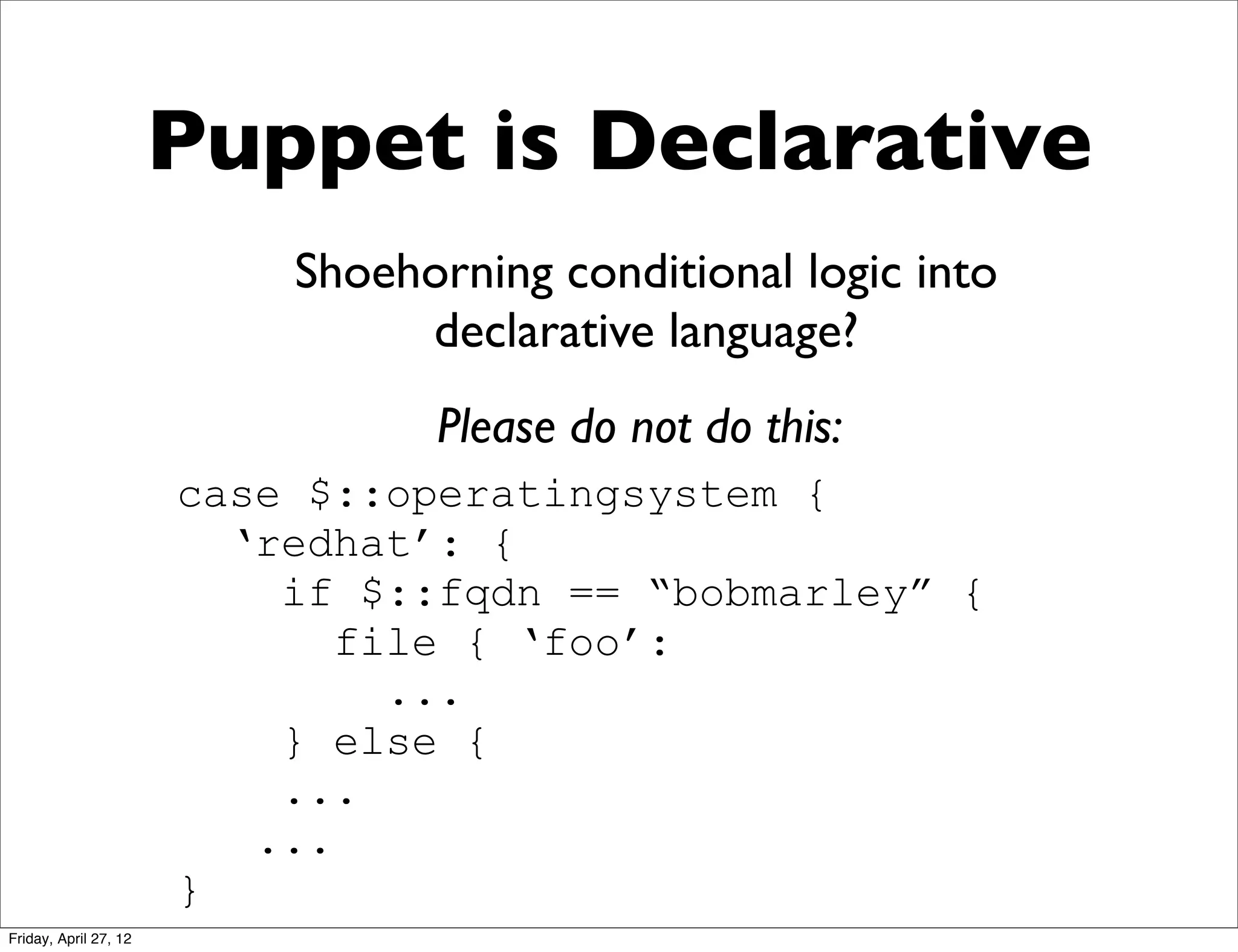 Puppet is Declarative
                           Shoehorning conditional logic into
                                declarative language?
                                 Please do not do this:
                       case $::operatingsystem {
                         ‘redhat’: {
                           if $::fqdn == “bobmarley” {
                              file { ‘foo’:
                                ...
                           } else {
                           ...
                          ...
                       }
Friday, April 27, 12
 