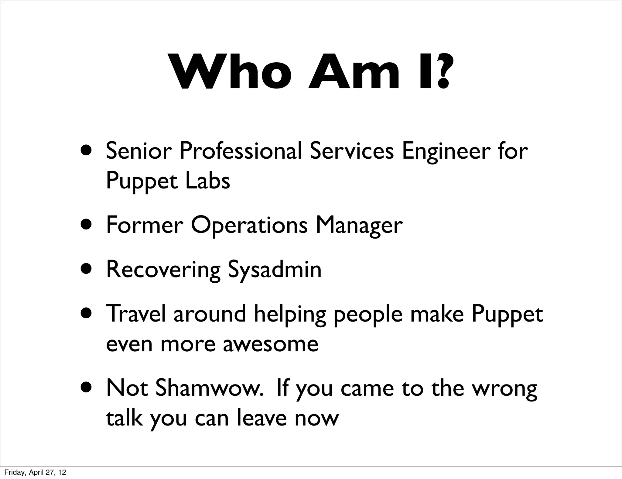 Who Am I?
                       • Senior Professional Services Engineer for
                         Puppet Labs
                       • Former Operations Manager
                       • Recovering Sysadmin
                       • Travel around helping people make Puppet
                         even more awesome
                       • Not Shamwow. If you came to the wrong
                         talk you can leave now
Friday, April 27, 12
 