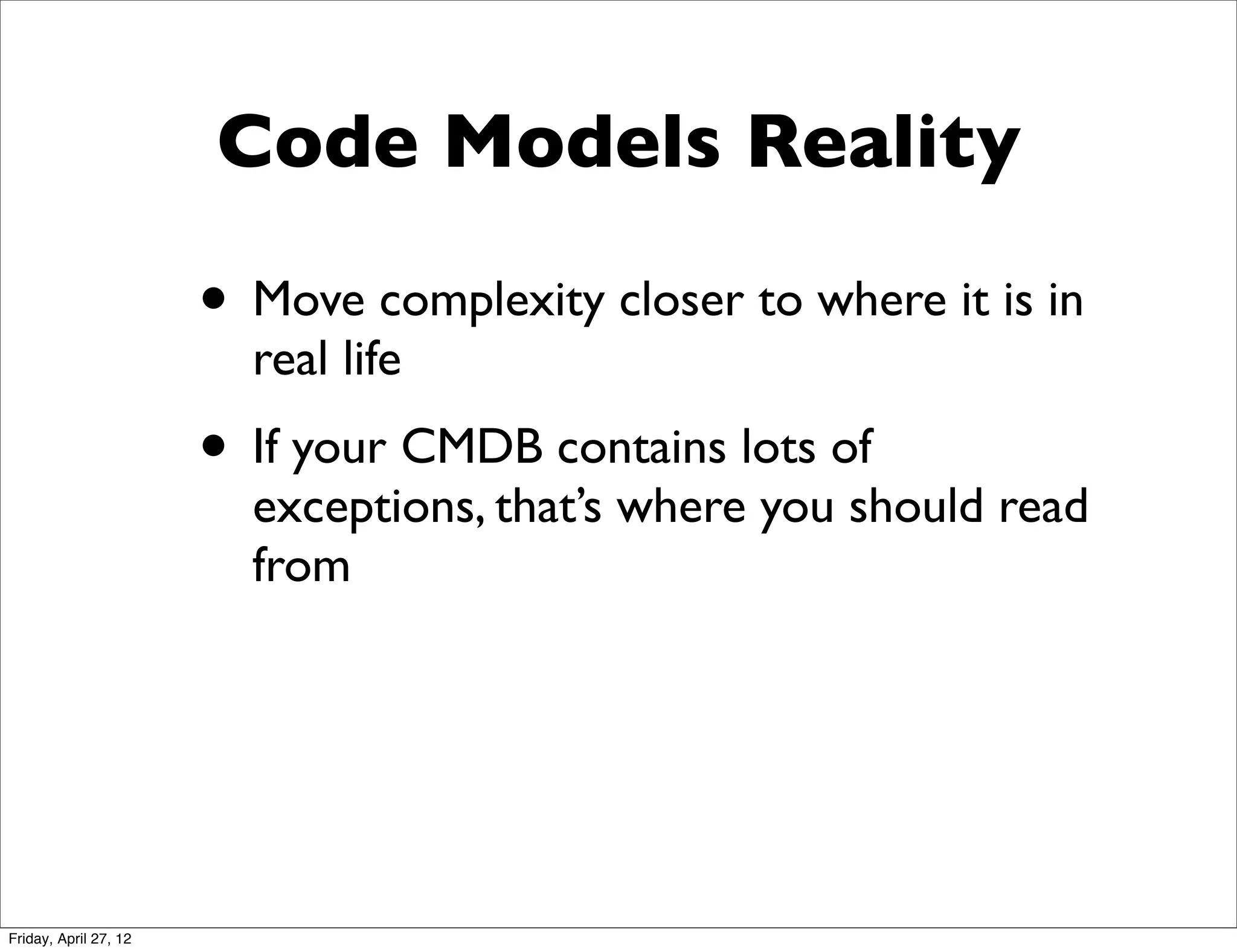 Code Models Reality

                       • Move complexity closer to where it is in
                         real life
                       • If your CMDB contains lots of
                         exceptions, that’s where you should read
                         from




Friday, April 27, 12
 