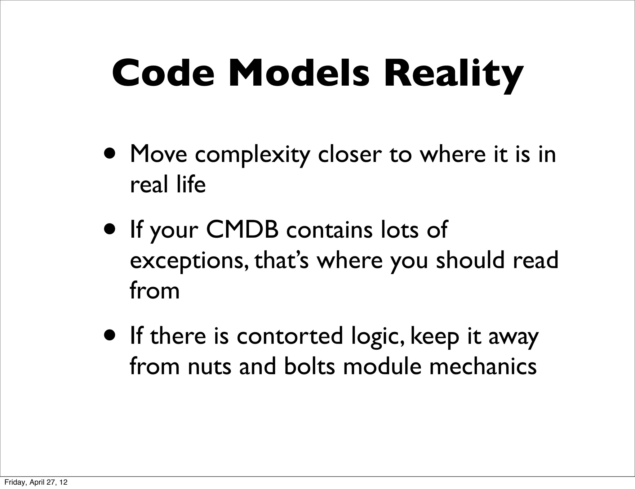 Code Models Reality

                       • Move complexity closer to where it is in
                         real life
                       • If your CMDB contains lots of
                         exceptions, that’s where you should read
                         from
                       • If there is contorted logic, keep it away
                         from nuts and bolts module mechanics



Friday, April 27, 12
 
