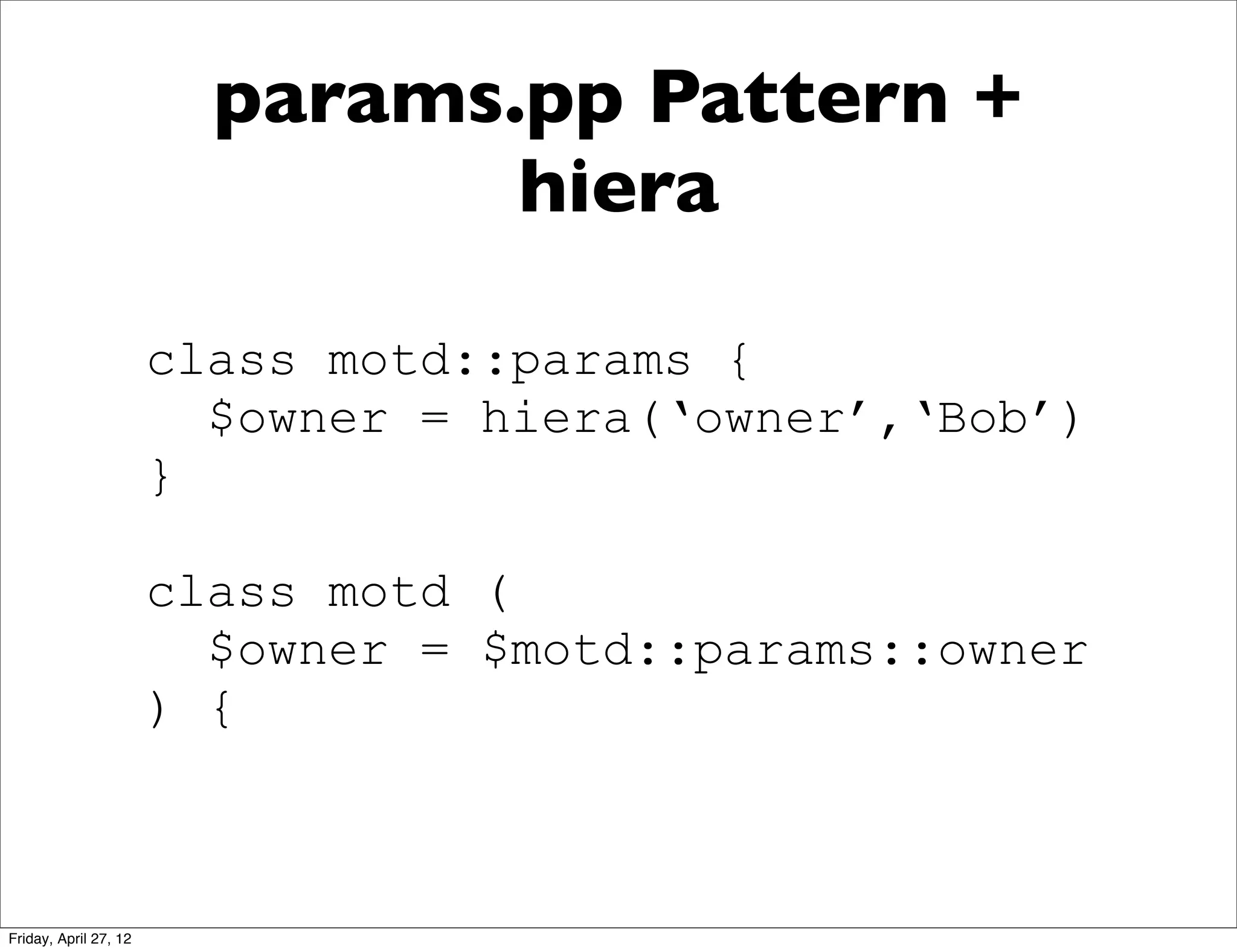 params.pp Pattern +
                                hiera

                       class motd::params {
                         $owner = hiera(‘owner’,‘Bob’)
                       }

                       class motd (
                         $owner = $motd::params::owner
                       ) {



Friday, April 27, 12
 