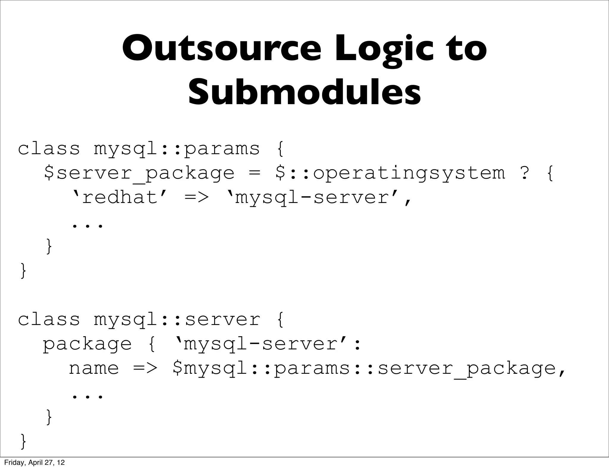 Outsource Logic to
                          Submodules
    class mysql::params {
      $server_package = $::operatingsystem ? {
        ‘redhat’ => ‘mysql-server’,
        ...
      }
    }

    class mysql::server {
      package { ‘mysql-server’:
        name => $mysql::params::server_package,
        ...
      }
    }
Friday, April 27, 12
 