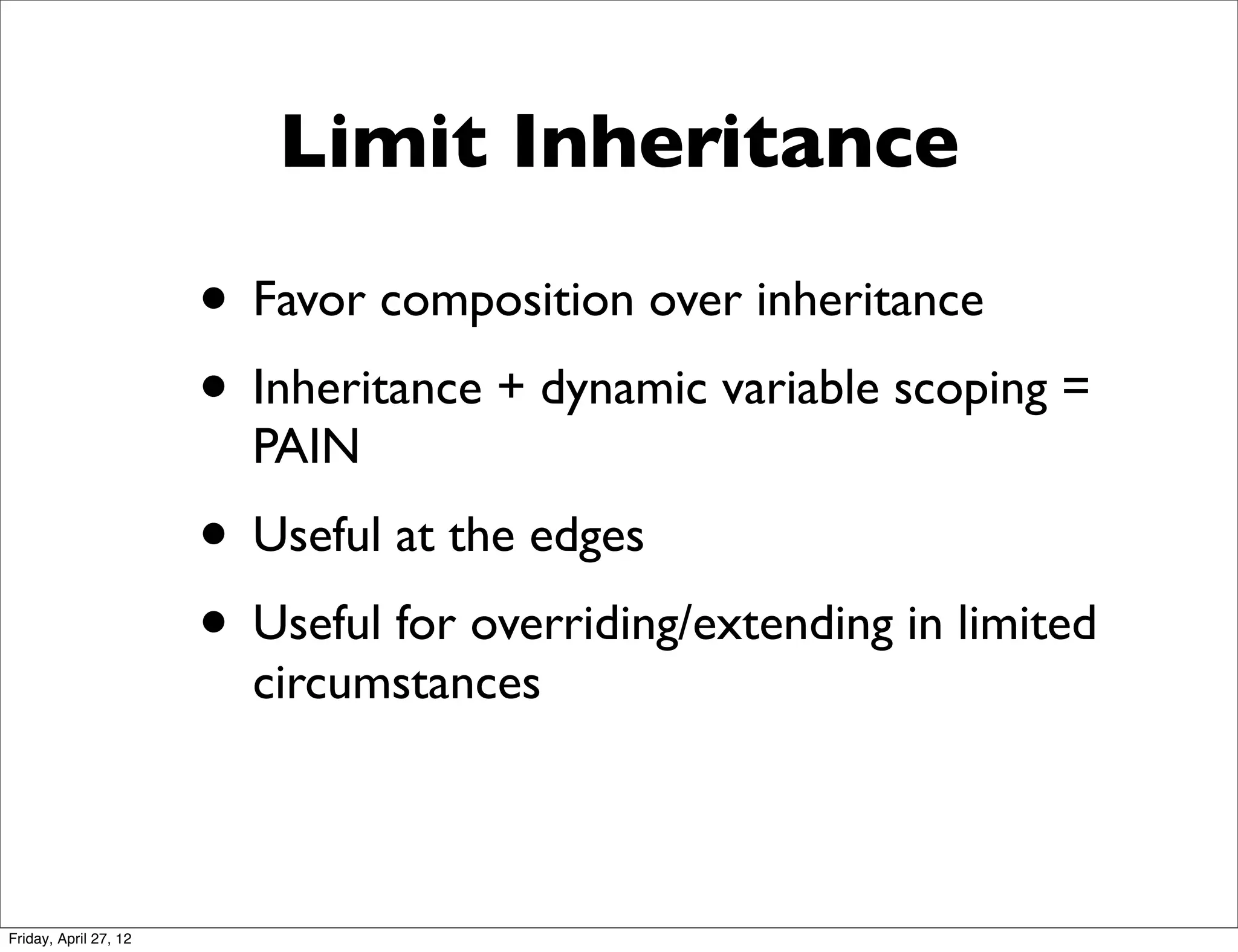 Limit Inheritance

                       • Favor composition over inheritance
                       • Inheritance + dynamic variable scoping =
                         PAIN
                       • Useful at the edges
                       • Useful for overriding/extending in limited
                         circumstances



Friday, April 27, 12
 