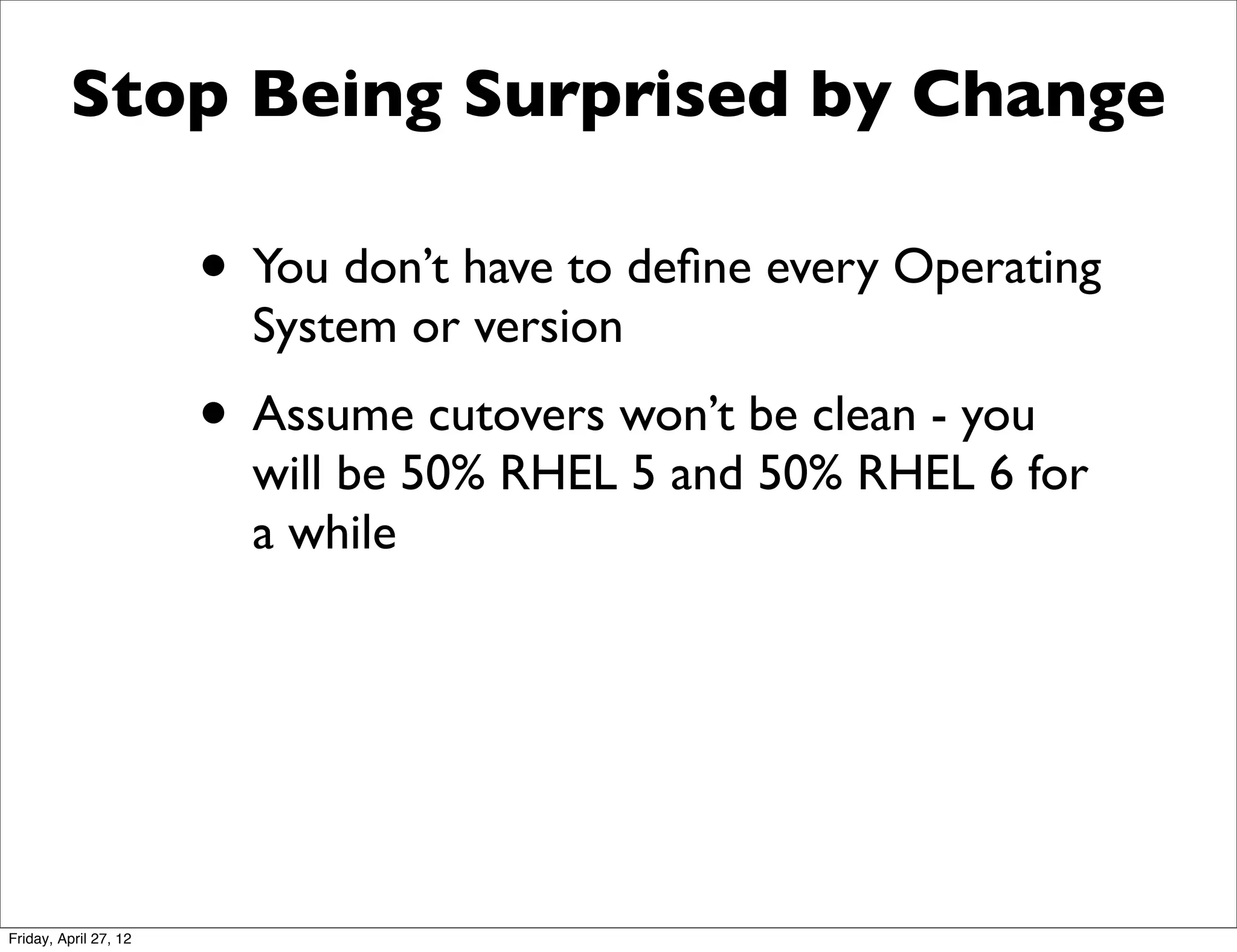 Stop Being Surprised by Change

                       • You don’t have to deﬁne every Operating
                         System or version
                       • Assume cutovers won’t be clean - you
                         will be 50% RHEL 5 and 50% RHEL 6 for
                         a while




Friday, April 27, 12
 