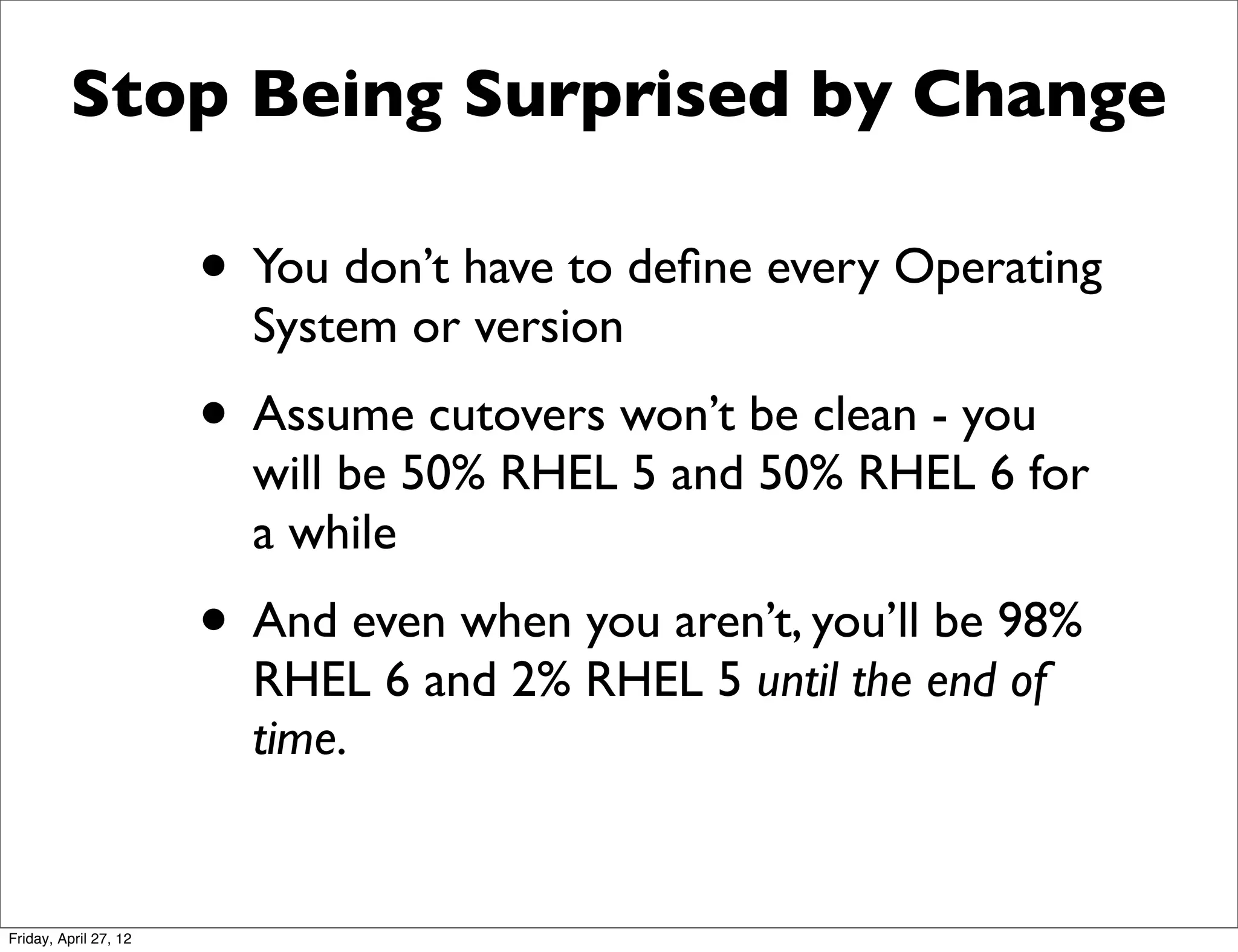 Stop Being Surprised by Change

                       • You don’t have to deﬁne every Operating
                         System or version
                       • Assume cutovers won’t be clean - you
                         will be 50% RHEL 5 and 50% RHEL 6 for
                         a while
                       • And even when you aren’t, you’ll be 98%
                         RHEL 6 and 2% RHEL 5 until the end of
                         time.


Friday, April 27, 12
 