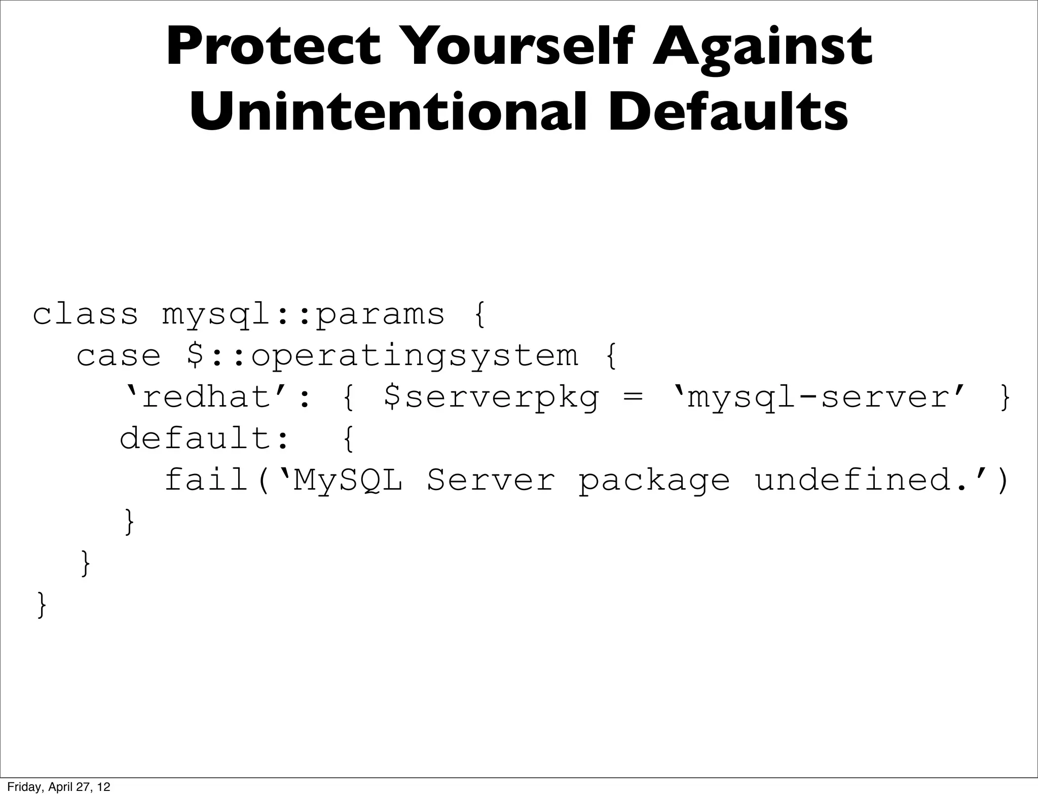 Protect Yourself Against
                        Unintentional Defaults


    class mysql::params {
      case $::operatingsystem {
        ‘redhat’: { $serverpkg = ‘mysql-server’ }
        default: {
          fail(‘MySQL Server package undefined.’)
        }
      }
    }



Friday, April 27, 12
 