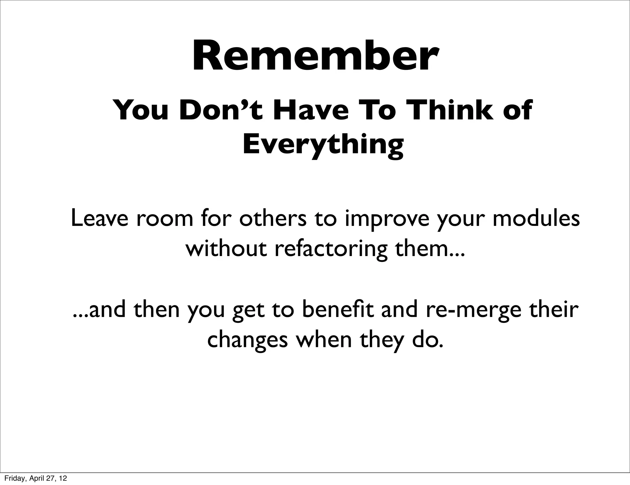 Remember
                          You Don’t Have To Think of
                                 Everything

                       Leave room for others to improve your modules
                                 without refactoring them...

                       ...and then you get to beneﬁt and re-merge their
                                     changes when they do.




Friday, April 27, 12
 