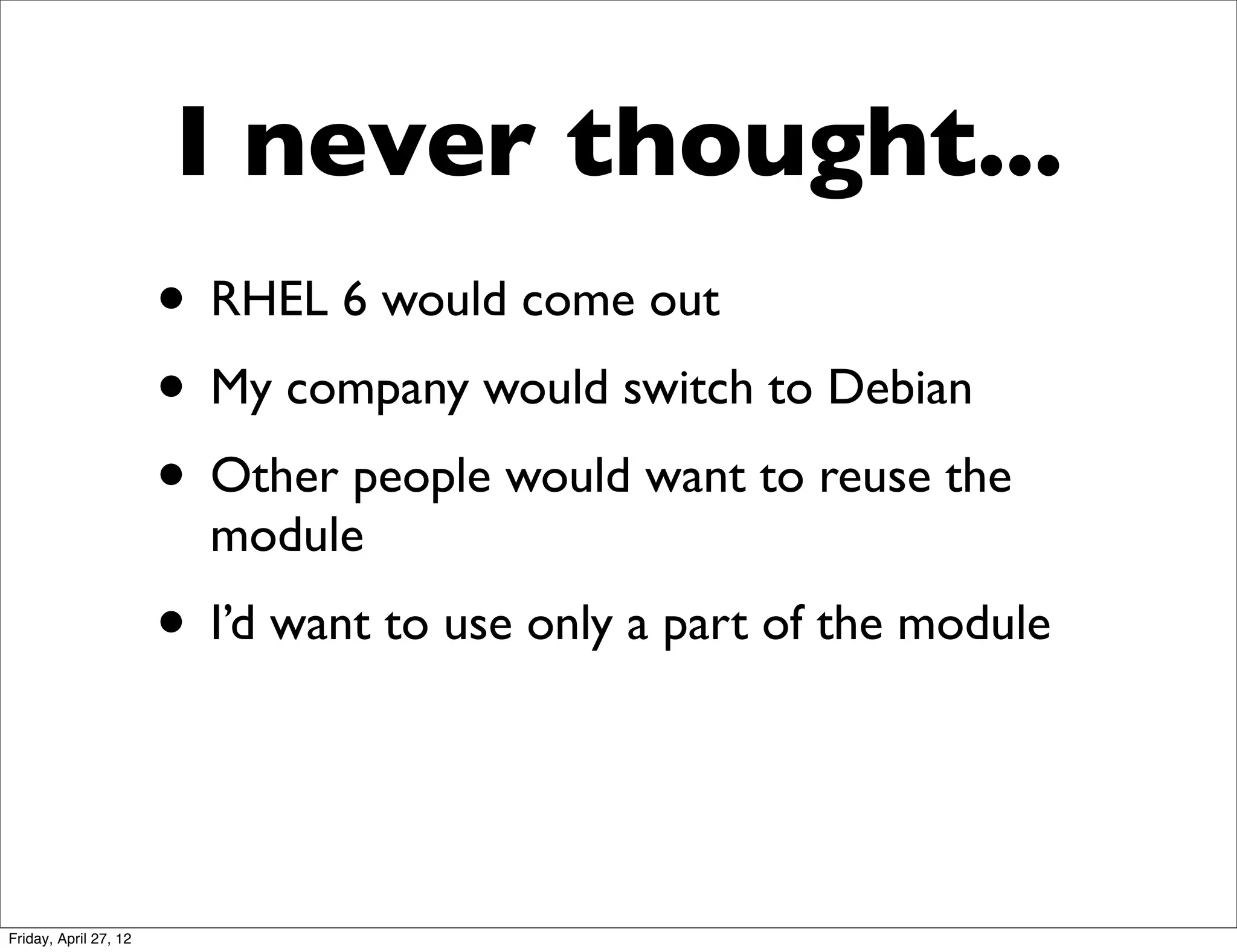 I never thought...
                       • RHEL 6 would come out
                       • My company would switch to Debian
                       • Other people would want to reuse the
                         module
                       • I’d want to use only a part of the module


Friday, April 27, 12
 