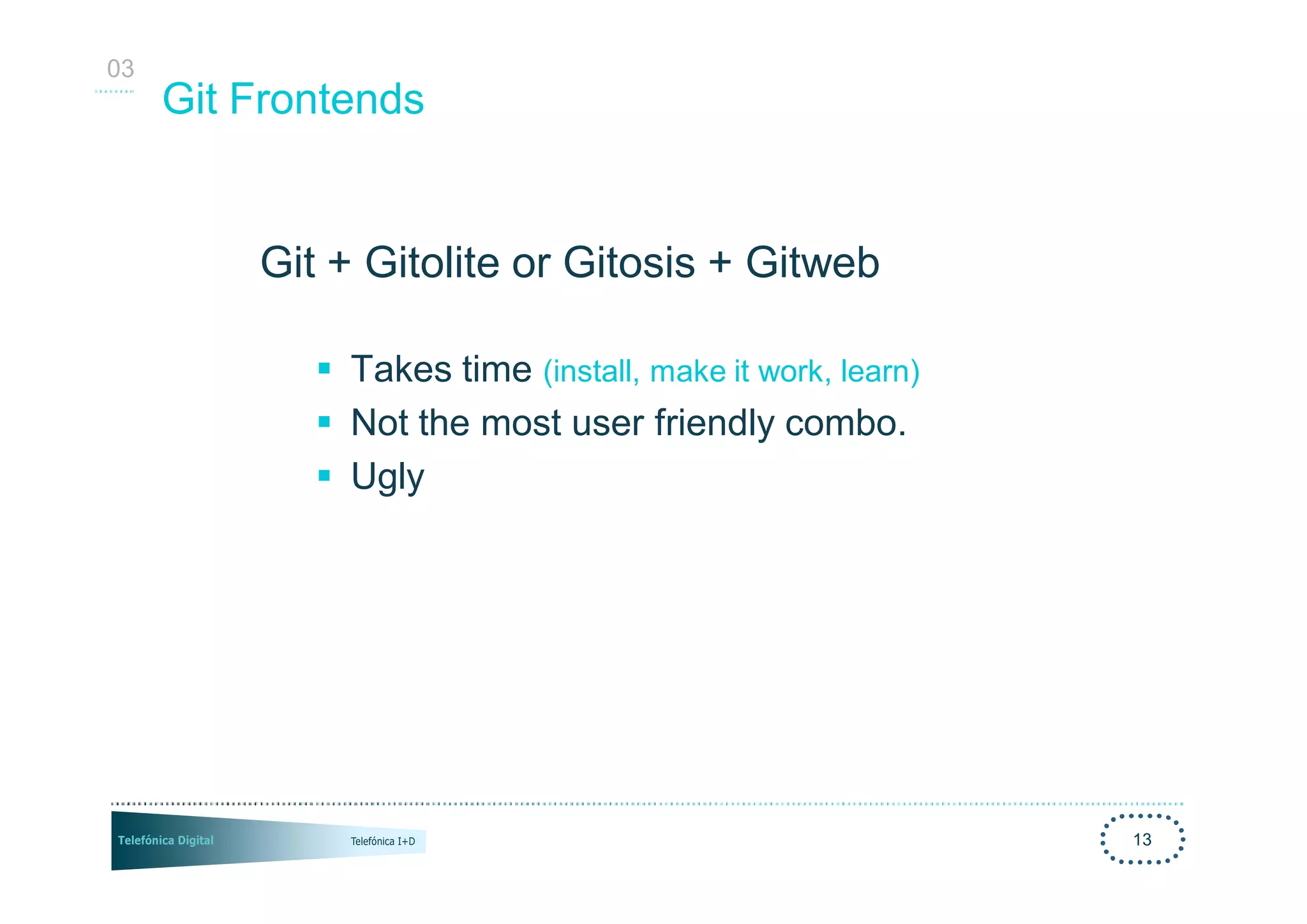 03
     Git Frontends


         Git + Gitolite or Gitosis + Gitweb

            § Takes time (install, make it work, learn)
            § Not the most user friendly combo.
            § Ugly




                                                          13
 