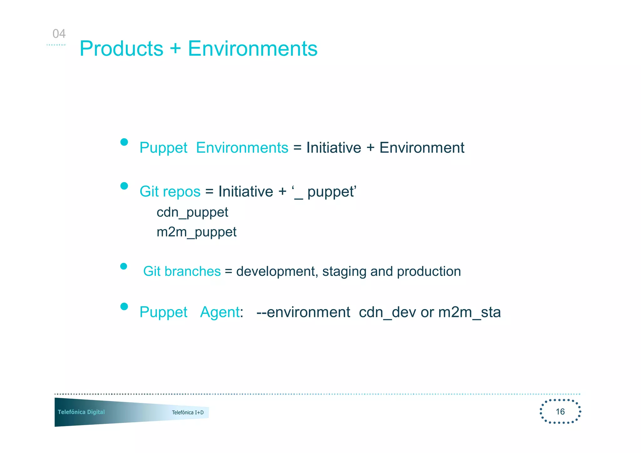 04
     Products + Environments



        •   Puppet Environments = Initiative + Environment

        •   Git repos = Initiative + ‘_ puppet’
              cdn_puppet
              m2m_puppet

        •   Git branches = development, staging and production


        •   Puppet Agent: --environment cdn_dev or m2m_sta




                                                                 16
 