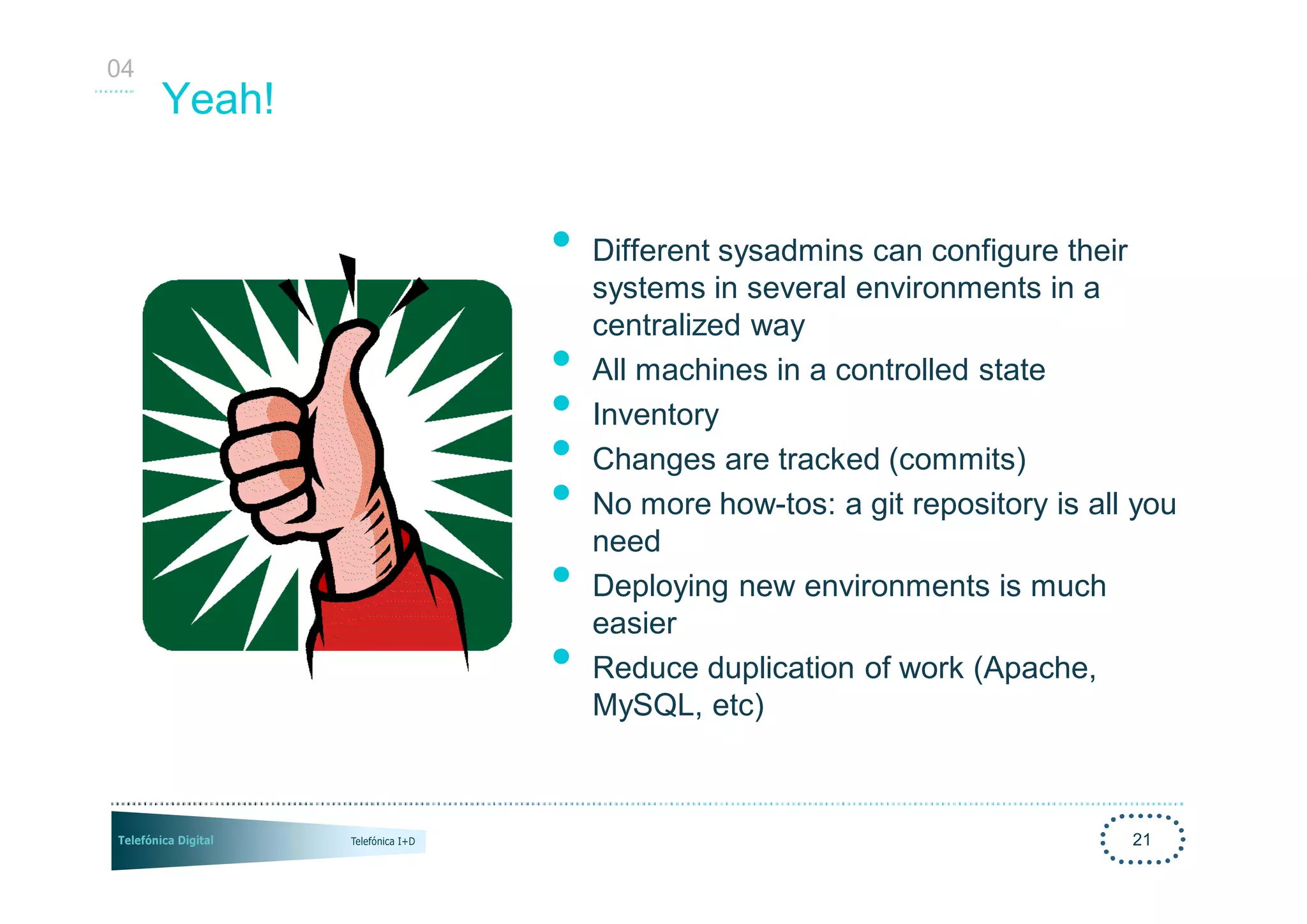04
     Yeah!


             •   Different sysadmins can configure their
                 systems in several environments in a
                 centralized way
             •   All machines in a controlled state
             •   Inventory
             •   Changes are tracked (commits)
             •   No more how-tos: a git repository is all you
                 need
             •   Deploying new environments is much
                 easier
             •   Reduce duplication of work (Apache,
                 MySQL, etc)



                                                         21
 