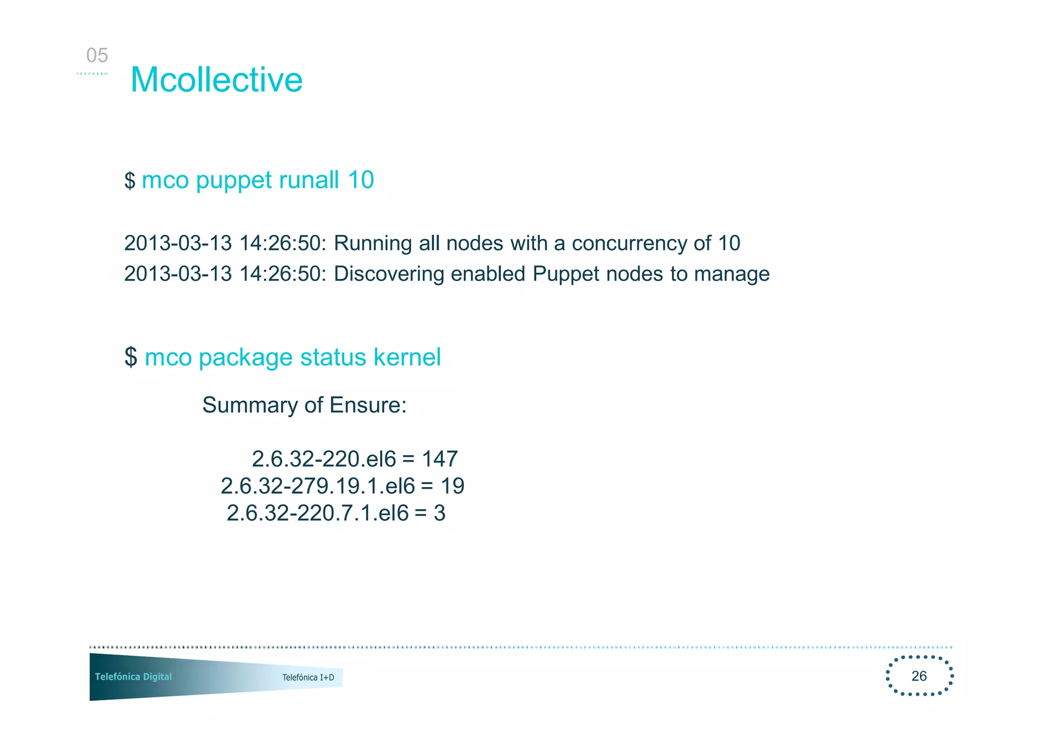 05
     Mcollective

     $ mco puppet runall 10

     2013-03-13 14:26:50: Running all nodes with a concurrency of 10
     2013-03-13 14:26:50: Discovering enabled Puppet nodes to manage


     $ mco package status kernel
            Summary of Ensure:

                 2.6.32-220.el6 = 147
              2.6.32-279.19.1.el6 = 19
              2.6.32-220.7.1.el6 = 3




                                                                       26
 