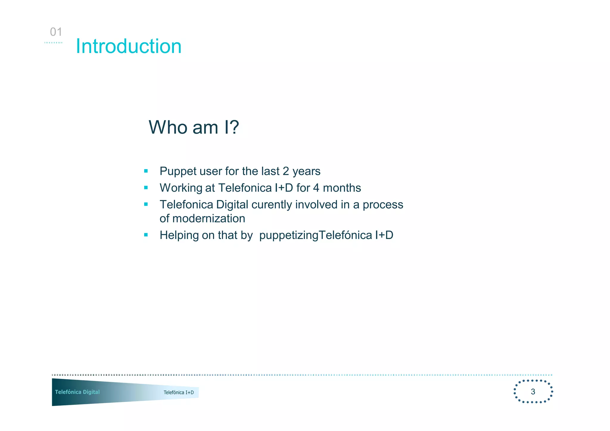 01
     Introduction


             Who am I?

            § Puppet user for the last 2 years
            § Working at Telefonica I+D for 4 months
            § Telefonica Digital curently involved in a process
              of modernization
            § Helping on that by puppetizingTelefónica I+D




                                                                  3
 